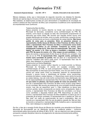 Informativo TSE
 Assessoria Especial (Asesp)   Ano XIV – No 11          Brasília, 30 de abril a 6 de maio de 2012


Merece destaque, ainda, que a intervenção do segundo recorrido nos debates foi discreta,
falando por apenas alguns minutos e limitou-se ao tema da redução da jornada de trabalho.
Não bastasse, as testemunhas ouvidas em juízo demonstram a inexistência de vinculação do
evento à pessoa de Vitor Francisco da Silva, que compareceu à audiência como representante
do empresariado local. Confira-se:

                  Testemunha Davi da Silva
                  Estava presente no evento descrito na inicial, que ocorreu na Câmara
                  Municipal de Sorocaba, consistente numa confraternização do PTB. No
                  entanto, como fiquei no saguão ao lado não acompanhei propriamente os
                  discursos que foram feitos. Me recordo que naquele evento houve uma
                  singela distribuição de brindes, entre os quais, sombrinhas e guarda-chuvas.
                  Não tive conhecimento se houve a distribuição de cestas básicas. Não houve
                  pedido de votos para os presentes. Entre os presentes estavam os
                  representados, Emílio Souza de Oliveira e Vitor Francisco da Silva. Que eu
                  saiba o representado Vitor Francisco da Silva é comerciante nunca tendo
                  ocupado cargo eletivo ou em comissão. Compareci ao evento como
                  simpatizante e amigo do Sr. Vitor dono do supermercado “São José”. “Bem
                  depois” do evento, o Sr. Vitor se lançou a candidato a deputado federal
                  pelo PTB. Na época do evento o Sr. Vitor sequer era pré-candidato. [...] Na
                  época do evento o representado Emilio Souza de Oliveira era vereador, mas
                  não sei se do PTB. O representado Vitor, segundo consta, participou do
                  evento como convidado do partido. Não sei dizer se o representado Vitor
                  costuma “trabalhar pelo bairro onde mora”. O representado Vitor não foi
                  eleito. (sem destaque no original) (fl. 284)
                  Testemunha Luiz Carlos Magalhães
                  Estava presente no evento melhor descrito na inicial ocorrido na Câmara
                  Municipal de Sorocaba. O evento em questão consistiu numa
                  confraternização do PTB, no qual compareceram filiados e simpatizantes.
                  Não acompanhei os discursos que foram feitos, uma vez que entrei e saí do
                  recinto por várias vezes. Entre os presentes, estavam os representados.
                  Durante o evento houve a distribuição de brindes, como sombrinhas,
                  produtos de beleza e cestas básicas. [...] Desconheço quem tenha fornecido
                  as cestas básicas, mas até onde tenho conhecimento essa distribuição não
                  foi de responsabilidade do representado Vitor Francisco da Silva. No período
                  em que estive no plenário, não houve pedido de votos aos presentes. Pelo
                  que sei o representado Vitor Francisco da Silva nunca ocupou cargo eletivo
                  ou em comissão. Me recordo da presença de uma comissão sindical naquele
                  evento, mas não sei especificar qual. [...] Não trabalhava na época para
                  nenhum partido, tendo comparecido ao evento como simpatizante. Após o
                  evento, o representado Vitor Francisco da Silva foi convidado a se lançar
                  como candidato a deputado federal pelo PTB. Desconheço se antes do
                  evento o representado Vitor Francisco da Silva trabalhava no bairro já com a
                  pretensão de se lançar candidato. O representado tem o apelido de “Vitor do
                  São José” em razão do supermercado do qual é proprietário. Não me
                  recordo se o representado Vitor fez uso da palavra naquele dia. Não sei dizer
                  se durante a campanha o representado Emílio trabalhou para o representado
                  Vitor. (sem destaque no original) (fl. 285)

Por fim, o fato de o vereador Emílio Souza de Oliveira ter recebido uma advertência da Câmara
Municipal de Sorocaba/SP por ter distribuído brindes na audiência pública – conforme
demonstrado pelos documentos de folhas 47-48 e 70-79 – não se relaciona com este processo,
porquanto a sanção disciplinar decorreu de julgamento de natureza eminentemente política.
Informativo TSE                                                                             12
 