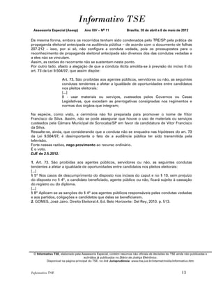 Informativo TSE
 Assessoria Especial (Asesp)         Ano XIV – No 11               Brasília, 30 de abril a 6 de maio de 2012


Da mesma forma, embora os recorridos tenham sido condenados pelo TRE/SP pela prática de
propaganda eleitoral antecipada na audiência pública – de acordo com o documento de folhas
207-212 – isso, por si só, não configura a conduta vedada, pois os pressupostos para o
reconhecimento de propaganda eleitoral antecipada são diversos dos das condutas vedadas e
a eles não se vinculam.
Assim, as razões do recorrente não se sustentam neste ponto.
Por outro lado, afasto a alegação de que a conduta ilícita amolda-se à previsão do inciso II do
art. 73 da Lei 9.504/97, que assim dispõe:

                     Art. 73. São proibidas aos agentes públicos, servidores ou não, as seguintes
                     condutas tendentes a afetar a igualdade de oportunidades entre candidatos
                     nos pleitos eleitorais:
                     [...]
                     II - usar materiais ou serviços, custeados pelos Governos ou Casas
                     Legislativas, que excedam as prerrogativas consignadas nos regimentos e
                     normas dos órgãos que integram;

Na espécie, como visto, a cerimônia não foi preparada para promover o nome de Vitor
Francisco da Silva. Assim, não se pode assegurar que houve o uso de materiais ou serviços
custeados pela Câmara Municipal de Sorocaba/SP em favor da candidatura de Vitor Francisco
da Silva.
Ressalte-se, ainda, que considerando que a conduta não se enquadra nas hipóteses do art. 73
da Lei 9.504/97, é desimportante o fato de a audiência pública ter sido transmitida pela
televisão.
Forte nessas razões, nego provimento ao recurso ordinário.
É o voto.
DJE de 2.5.2012.

1. Art. 73. São proibidas aos agentes públicos, servidores ou não, as seguintes condutas
tendentes a afetar a igualdade de oportunidades entre candidatos nos pleitos eleitorais:
[...]
§ 5º Nos casos de descumprimento do disposto nos incisos do caput e no § 10, sem prejuízo
do disposto no § 4º, o candidato beneficiado, agente público ou não, ficará sujeito à cassação
do registro ou do diploma.
[...]
§ 8º Aplicam-se as sanções do § 4º aos agentes públicos responsáveis pelas condutas vedadas
e aos partidos, coligações e candidatos que delas se beneficiarem.
2. GOMES, José Jairo. Direito Eleitoral.4. Ed. Belo Horizonte: Del Rey, 2010. p. 513.




 O Informativo TSE, elaborado pela Assessoria Especial, contém resumos não oficiais de decisões do TSE ainda não publicadas e
                                     acórdãos já publicados no Diário da Justiça Eletrônico.
          Disponível na página principal do TSE, no link Jurisprudência: www.tse.jus.br/internet/midia/informativo.htm



Informativo TSE                                                                                           13
 