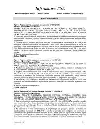 Informativo TSE
 Assessoria Especial (Asesp)   Ano XIV – No 11           Brasília, 30 de abril a 6 de maio de 2012


                                    PUBLICADOS NO DJE


Agravo Regimental no Agravo de Instrumento nº 82-42/MG
Relator: Ministro Marcelo Ribeiro
Ementa: AGRAVO REGIMENTAL. AGRAVO DE INSTRUMENTO. RECURSO ESPECIAL.
PRESTAÇÃO DE CONTAS. DOAÇÃO. FONTE VEDADA. ART. 24, VI, DA LEI Nº 9.504/97.
APLICAÇÃO DOS PRINCÍPIOS DA PROPORCIONALIDADE E DA RAZOABILIDADE. AUSÊNCIA
DE MÁ-FÉ. DESPROVIMENTO.
1. Esta Corte tem aplicado os princípios da razoabilidade e da proporcionalidade no julgamento
das contas de campanha, quando verificadas falhas que não lhes comprometam a regularidade.
Precedentes.
2. Considerando o pequeno valor dos recursos provenientes de fonte vedada, em relação ao
montante global movimentado na campanha, bem como não se evidenciando a má-fé do
candidato – que, espontaneamente, procurou reparar o erro cometido mediante pagamento de
Guia de Recolhimento da União, no valor arrecadado em inobservância ao art. 24, VI, da Lei nº
9.504/97 – é de se manter o acórdão regional que aprovou com ressalvas a sua prestação de
contas.
3. Agravo regimental desprovido.
DJE de 2.5.2012.

Agravo Regimental no Agravo de Instrumento nº 553-58/MG
Relatora: Ministra Nancy Andrighi
Ementa: AGRAVO REGIMENTAL. AGRAVO DE INSTRUMENTO. PRESTAÇÃO DE CONTAS.
APROVAÇÃO COM RESSALVA. NÃO PROVIMENTO.
1. A autonomia partidária não afasta o dever de os partidos políticos prestarem contas perante
a Justiça Eleitoral, nos termos do art. 17, III, da CF/88.
2. No plano infraconstitucional, esse dever de prestar contas segue disposição normativa – arts.
29, §§ 3º e 4º, da Lei 9.504/97 e 20, § 2º, da Res.-TSE 23.217/2010 – que expressamente
condiciona a assunção de dívidas de campanha eleitoral dos candidatos, pelos partidos
políticos, a decisão do órgão nacional, com cronograma de pagamento e quitação.
3. Na espécie, a documentação apresentada não satisfaz a mencionada exigência, razão pela
qual deve ser mantida a decisão regional que aprovou a prestação de contas do agravante com
ressalva.
4. Agravo regimental não provido.
DJE de 30.4.2012.

Agravo Regimental no Recurso Especial Eleitoral nº 1839-71/SP
Relatora: Ministra Nancy Andrighi
Ementa: AGRAVO REGIMENTAL. RECURSO ESPECIAL ELEITORAL. ELEIÇÕES 2010.
DEPUTADO FEDERAL. REPRESENTAÇÃO. CONDUTA VEDADA AOS AGENTES PÚBLICOS.
ART. 73, I, DA LEI 9.504/97. DESCARACTERIZAÇÃO. NÃO PROVIMENTO.
1. A caracterização da conduta vedada prevista no art. 73, I, da Lei 9.504/97 pressupõe a cessão
ou o uso, em benefício de candidato, partido político ou coligação, de bens móveis ou imóveis
pertencentes à administração direta ou indireta da União, dos Estados, do Distrito Federal, dos
Territórios e dos Municípios.
2. Na espécie, o evento comemorativo de implantação de programa social – realizado em
escola pública municipal em 27.8.2010 – não foi preparado com o objetivo de promover a
candidatura do agravado Gabriel Benedito Isaac Chalita, pois os agravados Rubens Lopes
Guimarães Junior e Fabiano Antônio Chalita não proferiram declarações eleitoreiras, expressa
ou subliminarmente, no decorrer da celebração, consoante as provas acostadas aos autos.


Informativo TSE                                                                               3
 
