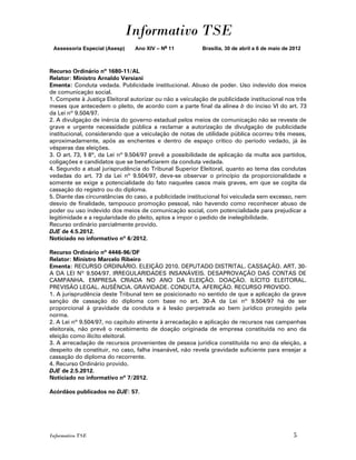 Informativo TSE
 Assessoria Especial (Asesp)    Ano XIV – No 11           Brasília, 30 de abril a 6 de maio de 2012



Recurso Ordinário nº 1680-11/AL
Relator: Ministro Arnaldo Versiani
Ementa: Conduta vedada. Publicidade institucional. Abuso de poder. Uso indevido dos meios
de comunicação social.
1. Compete à Justiça Eleitoral autorizar ou não a veiculação de publicidade institucional nos três
meses que antecedem o pleito, de acordo com a parte final da alínea b do inciso VI do art. 73
da Lei nº 9.504/97.
2. A divulgação de inércia do governo estadual pelos meios de comunicação não se reveste de
grave e urgente necessidade pública a reclamar a autorização de divulgação de publicidade
institucional, considerando que a veiculação de notas de utilidade pública ocorreu três meses,
aproximadamente, após as enchentes e dentro de espaço crítico do período vedado, já às
vésperas das eleições.
3. O art. 73, § 8º, da Lei nº 9.504/97 prevê a possibilidade de aplicação da multa aos partidos,
coligações e candidatos que se beneficiarem da conduta vedada.
4. Segundo a atual jurisprudência do Tribunal Superior Eleitoral, quanto ao tema das condutas
vedadas do art. 73 da Lei nº 9.504/97, deve-se observar o princípio da proporcionalidade e
somente se exige a potencialidade do fato naqueles casos mais graves, em que se cogita da
cassação do registro ou do diploma.
5. Diante das circunstâncias do caso, a publicidade institucional foi veiculada sem excesso, nem
desvio de finalidade, tampouco promoção pessoal, não havendo como reconhecer abuso de
poder ou uso indevido dos meios de comunicação social, com potencialidade para prejudicar a
legitimidade e a regularidade do pleito, aptos a impor o pedido de inelegibilidade.
Recurso ordinário parcialmente provido.
DJE de 4.5.2012.
Noticiado no informativo nº 6/2012.

Recurso Ordinário nº 4446-96/DF
Relator: Ministro Marcelo Ribeiro
Ementa: RECURSO ORDINÁRIO. ELEIÇÃO 2010. DEPUTADO DISTRITAL. CASSAÇÃO. ART. 30-
A DA LEI Nº 9.504/97. IRREGULARIDADES INSANÁVEIS. DESAPROVAÇÃO DAS CONTAS DE
CAMPANHA. EMPRESA CRIADA NO ANO DA ELEIÇÃO. DOAÇÃO. ILÍCITO ELEITORAL.
PREVISÃO LEGAL. AUSÊNCIA. GRAVIDADE. CONDUTA. AFERIÇÃO. RECURSO PROVIDO.
1. A jurisprudência deste Tribunal tem se posicionado no sentido de que a aplicação da grave
sanção de cassação do diploma com base no art. 30-A da Lei nº 9.504/97 há de ser
proporcional à gravidade da conduta e à lesão perpetrada ao bem jurídico protegido pela
norma.
2. A Lei nº 9.504/97, no capítulo atinente à arrecadação e aplicação de recursos nas campanhas
eleitorais, não prevê o recebimento de doação originada de empresa constituída no ano da
eleição como ilícito eleitoral.
3. A arrecadação de recursos provenientes de pessoa jurídica constituída no ano da eleição, a
despeito de constituir, no caso, falha insanável, não revela gravidade suficiente para ensejar a
cassação do diploma do recorrente.
4. Recurso Ordinário provido.
DJE de 2.5.2012.
Noticiado no informativo nº 7/2012.

Acórdãos publicados no DJE: 57.




Informativo TSE                                                                                5
 
