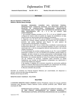 Informativo TSE
 Assessoria Especial (Asesp)   Ano XIV – No 11          Brasília, 30 de abril a 6 de maio de 2012



                                         DESTAQUE


Recurso Ordinário nº 6432-57/SP
Relatora: Ministra Nancy Andrighi

                  RECURSO       ORDINÁRIO.     ELEIÇÕES      2010.   DEPUTADO        FEDERAL.
                  REPRESENTAÇÃO. CONDUTAS VEDADAS. ATO PRATICADO ANTES DO
                  REGISTRO DE CANDIDATURAS. POSSIBILIDADE. BENEFICIÁRIOS.
                  LEGITIMIDADE ATIVA. PUNIÇÃO POR FUNDAMENTOS DISTINTOS. BIS IN
                  IDEM. INOCORRÊNCIA. ART. 73, I E II, DA LEI 9.504/97. NÃO
                  CARACTERIZAÇÃO.
                  1. As condutas vedadas previstas no art. 73, I e II, da Lei 9.504/97 podem
                  configurar-se mesmo antes do pedido de registro de candidatura, ou seja,
                  anteriormente ao denominado período eleitoral. Precedente.
                  2. Segundo o art. 73, §§ 5º e 8º, da Lei 9.504/97, os candidatos podem ser
                  punidos por conduta vedada praticada por terceiros em seu benefício e,
                  portanto, são partes legítimas para figurar no polo passivo da
                  correspondente representação. Precedente.
                  3. Não ocorre bis in idem se um mesmo fato é analisado e sancionado por
                  fundamentos diferentes – como na presente hipótese, em que o ocorrido foi
                  examinado sob o viés de propaganda eleitoral extemporânea e de conduta
                  vedada. Precedente.
                  4. A caracterização da conduta vedada prevista no art. 73, I, da Lei 9.504/97
                  pressupõe a cessão ou o uso, em benefício de candidato, partido político ou
                  coligação, de bens móveis ou imóveis pertencentes à administração direta
                  ou indireta da União, dos Estados, do Distrito Federal, dos Territórios e dos
                  Municípios. Já a conduta descrita no inciso II do mesmo artigo pressupõe o
                  uso de materiais ou serviços, custeados pelos Governos ou Casas
                  Legislativas, que exceda as prerrogativas consignadas nos regimentos e
                  normas dos órgãos que integram.
                  5. Na espécie, a despeito de o primeiro recorrido ter promovido audiência
                  pública na Câmara Municipal de Sorocaba/SP com distribuição de brindes,
                  não houve promoção da candidatura do segundo recorrido.
                  6. Recurso ordinário não provido.

Acordam os ministros do Tribunal Superior Eleitoral, por unanimidade, em desprover o
recurso, nos termos das notas de julgamento.
Brasília, 22 de março de 2012.

MINISTRA NANCY ANDRIGHI – RELATORA

                                         RELATÓRIO

A SENHORA MINISTRA NANCY ANDRIGHI: Senhor Presidente, trata-se de recurso ordinário
interposto pelo Ministério Público Eleitoral contra acórdão proferido pelo TRE/SP assim
ementado (fl. 336):

                  REPRESENTAÇÃO ELEITORAL – ALEGAÇÃO DE CONDUTA VEDADA – USO
                  DE BEM PÚBLICO (DEPENDÊNCIAS DA CÂMARA MUNICIPAL) –
                  PROPAGANDA ELEITORAL ANTECIPADA RECONHECIDA EM JULGAMENTO

Informativo TSE                                                                              6
 