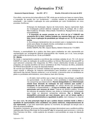 Informativo TSE
 Assessoria Especial (Asesp)    Ano XIV – No 11          Brasília, 30 de abril a 6 de maio de 2012


Com efeito, nos termos da jurisprudência do TSE, ainda que se tenha por base os mesmo fatos,
a imposição de sanção por um fundamento – conduta vedada ou propaganda eleitoral
antecipada – não impede a aplicação de outra penalidade por outro fundamento em novo
processo. Confira-se:

                  Embargos de declaração. Agravo de instrumento. Agravo regimental. Ação
                  de investigação judicial eleitoral. Captação ilícita de sufrágio. Bis in idem.
                  Não-incidência. Omissão. Obscuridade. Inexistência. Rejulgamento da causa.
                  Impossibilidade.
                  1. A imposição da sanção prevista no art. 41-A da Lei nº 9.504/97 não
                  caracteriza bis in idem, embora fundada nos mesmos fatos que, em outro
                  feito, levou à aplicação de penalidade por infração ao art. 73, IV, da mesma
                  norma.
                  2. Os embargos declaratórios não se prestam para o rejulgamento da causa,
                  senão para afastar do julgado dúvida, contradição ou omissão.
                  Embargos de declaração rejeitados.
                  (EAAG 7294/PA, Rel. Min. Caputo Bastos, Boletim Eleitoral de 17.4.2007)

Portanto, a eventualidade de a prática dos fatos agora analisados ter sido repreendida em
representação por propaganda eleitoral extemporânea não impede, por si só, nova punição
pela incidência da norma do art. 73 da Lei 9.504/97.
IV – Mérito.
Na inicial, o representante sustenta a ocorrência das condutas vedadas do art. 73, I e II, da Lei
9.504/97 em razão da realização de audiência pública na Câmara Municipal de Sorocaba/SP na
qual estiveram presentes três integrantes do PTB e foram distribuídos brindes às pessoas
presentes, em suposto benefício da futura candidatura de Vitor Francisco da Silva, presidente
do PTB de Sorocaba/SP, ao cargo de deputado federal.
As normas que disciplinam as condutas vedadas aos agentes públicos em campanha eleitoral
visam impedir a utilização da máquina administrativa para beneficiar uma candidatura em
detrimento das demais. Buscam preservar, a um só tempo, a isonomia entre os candidatos ao
pleito e a probidade administrativa, como observa José Jairo Gomes;

                  [...] Aí está o bem jurídico que a regra em apreço visa proteger: a igualdade
                  de oportunidade – ou de chances – entre candidatos e respectivos partidos
                  nas campanhas que desenvolvem. Haveria desigualdade se a Administração
                  estatal fosse desviada da realização de seus misteres para auxiliar a
                  campanha de um dos concorrentes, em odiosa afronta aos princípios da
                  moralidade e impessoalidade. (...) O que se combate, aqui, é o desequilíbrio
                  patrocinado com recursos do erário. Trata-se de dinheiro público, oriundo
                  da cobrança de pesados tributos, que direta ou indiretamente é empregado
                  para irrigar ou alavancar campanhas eleitorais. Daí a ilicitude do
                  desequilíbrio provocado por essa situação, que a um só tempo agride a
                  probidade administrativa e a igualdade no pleito. (sem destaque no original)

Por essa razão, há uma presunção legal de que a prática dessas condutas tende a afetar a
igualdade de oportunidades entre candidatos nos pleitos eleitorais, independentemente de
sua repercussão, o que será examinado apenas no momento da aplicação da sanção sob a
ótica da proporcionalidade.
Na espécie, entretanto, as provas colhidas neste processo demonstram que a audiência pública
realizada pela Câmara Municipal de Sorocaba/SP não foi preparada para promover o nome de
Vitor Francisco da Silva – então suplente de vereador e pré-candidato ao cargo de deputado
federal.

Informativo TSE                                                                               9
 