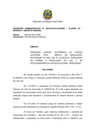 TRIBUNAL SUPERIOR ELEITORAL
PROCESSO ADMINISTRATIVO Nº 648-20.2013.6.00.0000 – CLASSE 26 –
BRASÍLIA – DISTRITO FEDERAL
Relator: Ministro Dias Toffoli
Interessado: Tribunal Superior Eleitoral
EMENTA
PROCESSO JUDICIAL ELETRÔNICO DA JUSTIÇA
ELEITORAL (PJE). MINUTA DE RESOLUÇÃO.
REVOGAÇÃO DA RES.-TSE Nº 23.393/2013. ADEQUAÇÃO
DA NORMA À RESOLUÇÃO DO CNJ E ÀS
PECULIARIDADES DA JUSTIÇA ELEITORAL. APROVAÇÃO.
RELATÓRIO
Na sessão plenária do dia 10.9.2013, foi aprovada a Res.-TSE nº
23.393/2013, que instituiu o Processo Judicial Eletrônico (PJE) da Justiça Eleitoral
(fls. 26 a 50).
Em 17.2.2014, a Assessoria do Processo Judicial Eletrônico deste
Tribunal, por meio da Informação nº 1/ASPJE (fls. 57 a 64), sugere alterações em
dispositivos da mencionada norma, bem como comunica a necessidade de se editar
resolução própria para disciplinar o funcionamento do sistema durante o período
eleitoral.
Em 15.7.2014, foi instituído Grupo de Trabalho destinado a realizar
estudos e propor alterações na resolução em questão (Portaria TSE nº 451 – fl. 79).
O Grupo de Trabalho, após examinar detidamente o conteúdo do
mencionado ato normativo – atas das reuniões às fls. 80 a 147 –, concluiu ser
indispensável a adequação da norma tanto à Resolução CNJ nº 182/2012, que
 