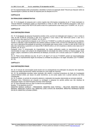 Ano 2013, Número 247

Brasília, sexta-feira, 27 de dezembro de 2013

Página 5

§ 4º As representações serão processadas e decididas na forma da resolução deste Tribunal que dispuser sobre as
representações e pedidos de direito de resposta para as eleições de 2014.
CAPÍTULO III
DA PENALIDADE ADMINISTRATIVA
Art. 18. A divulgação de pesquisa sem o prévio registro das informações constantes do art. 2º desta resolução no
Tribunal Eleitoral competente sujeita os responsáveis à multa no valor de R$ 53.205,00 (cinquenta e três mil e
duzentos e cinco reais) a R$ 106.410,00 (cento e seis mil e quatrocentos e dez reais) (Lei nº 9.504/97, art. 33, § 3º).
CAPÍTULO IV
DAS DISPOSIÇÕES PENAIS
Art. 19. A divulgação de pesquisa fraudulenta constitui crime, punível com detenção de 6 meses a 1 ano e multa no
valor de R$ 53.205,00 (cinquenta e três mil e duzentos e cinco reais) a R$ 106.410,00 (cento e seis mil e
quatrocentos e dez reais) (Lei nº 9.504/97, art. 33, § 4º).
Art. 20. O não cumprimento do disposto no art. 34 da Lei nº 9.504/97 ou a prática de qualquer ato que vise retardar,
impedir ou dificultar a ação fiscalizadora dos partidos políticos constitui crime, punível com detenção de 6 meses a 1
ano, com a alternativa de prestação de serviços à comunidade pelo mesmo prazo, e multa no valor de R$ 10.641,00
(dez mil e seiscentos e quarenta e um reais) a R$ 21.282,00 (vinte e um mil e duzentos e oitenta e dois reais) (Lei nº
9.504/97, art. 34, § 2º).
Parágrafo único. A comprovação de irregularidade nos dados publicados sujeita os responsáveis às penas
mencionadas no caput, sem prejuízo da obrigatoriedade de veiculação dos dados corretos no mesmo espaço, local,
horário, página, caracteres e outros elementos de destaque, de acordo com o veículo usado (Lei nº 9.504/97, art. 34,
§ 3º).
Art. 21. Pelos crimes definidos nos arts. 33, § 4º, e 34, §§ 2º e 3º, da Lei nº 9.504/97, podem ser responsabilizados
penalmente os representantes legais da empresa ou entidade de pesquisa e do órgão veiculador (Lei nº 9.504/97,
art. 35).
CAPÍTULO V
DAS DISPOSIÇÕES FINAIS
Art. 22. O veículo de comunicação social arcará com as consequências da publicação de pesquisa não registrada,
mesmo que esteja reproduzindo matéria veiculada em outro órgão de imprensa.
Art. 23. As penalidades previstas nesta resolução não obstam a eventual propositura de Ação de Investigação
Judicial Eleitoral (AIJE), por abuso do poder econômico, ou de outras ações civis e penais cabíveis nos foros
competentes.
Art. 24. É vedada, no período de campanha eleitoral, a realização de enquetes relacionadas ao processo eleitoral.
Parágrafo único. Entende-se por enquete ou sondagem a pesquisa de opinião pública que não obedeça às
disposições legais e às determinações previstas nesta resolução.
Art. 25. Esta resolução entra em vigor na data de sua publicação.
Brasília, 17 de dezembro de 2013.
MINISTRO MARCO AURÉLIO – PRESIDENTE. MINISTRO DIAS TOFFOLI – RELATOR. MINISTRO GILMAR
MENDES. MINISTRA LAURITA VAZ. MINISTRO JOÃO OTÁVIO DE NORONHA. MINISTRO HENRIQUE NEVES
DA SILVA. MINISTRA LUCIANA LÓSSIO.

Diário da Justiça Eletrônico do Tribunal Superior Eleitoral. Documento assinado digitalmente conforme MP nº- 2.200-2/2001, de 24.8.2001, que
institui a Infraestrutura de Chaves Públicas Brasileira - ICP-Brasil, podendo ser acessado no endereço eletrônico http://www.tse.jus.br

 