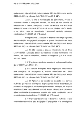 Inst nº 1162-41.2011.6.00.0000/DF                                               11




conhecimento, o beneficiário à multa no valor de R$ 5.000,00 (cinco mil reais) a
R$ 30.000,00 (trinta mil reais) (Lei nº 9.504/97, art. 57-C, § 2º).

                 Art. 21. É livre a manifestação do pensamento, vedado o
anonimato durante a campanha eleitoral, por meio da rede mundial de
computadores – internet, assegurado o direito de resposta, nos termos das
alíneas a, b e c do inciso IV do § 3º do art. 58 e do art. 58-A da Lei nº 9.504/97,
e por outros meios de comunicação interpessoal mediante mensagem
eletrônica (Lei nº 9.504/97, art. 57-D, caput).

                 Parágrafo único. A violação do disposto neste artigo sujeitará o
responsável pela divulgação da propaganda e, quando comprovado seu prévio
conhecimento, o beneficiário à multa no valor de R$ 5.000,00 (cinco mil reais) a
R$ 30.000,00 (trinta mil reais) (Lei nº 9.504/97, art. 57-D, § 2º ).

                 Art. 22. São vedadas às pessoas relacionadas no art. 24 da
Lei nº 9.504/97 a utilização, doação ou cessão de cadastro eletrônico de seus
clientes, em favor de candidatos, partidos ou coligações (Lei nº 9.504/97,
art. 57-E, caput).

                 § 1º É proibida a venda de cadastro de endereços eletrônicos
(Lei nº 9.504/97, art. 57-E, § 1º).

                 § 2º A violação do disposto neste artigo sujeita o responsável
pela   divulgação    da   propaganda     e,   quando    comprovado     seu   prévio
conhecimento, o beneficiário à multa no valor de R$ 5.000,00 (cinco mil reais) a
R$ 30.000,00 (trinta mil reais) (Lei nº 9.504/97, art. 57-E, § 2º).

                 Art. 23. Aplicam-se ao provedor de conteúdo e de serviços
multimídia que hospeda a divulgação da propaganda eleitoral de candidato, de
partido ou de coligação as penalidades previstas nesta resolução, se, no prazo
determinado pela Justiça Eleitoral, contado a partir da notificação de decisão
sobre a existência de propaganda irregular, não tomar providências para a
cessação dessa divulgação (Lei nº 9.504/97, art. 57-F, caput).

                 § 1º O provedor de conteúdo ou de serviços multimídia só será
considerado responsável pela divulgação da propaganda se a publicação do
 