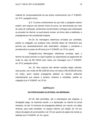 Inst nº 1162-41.2011.6.00.0000/DF                                           12




material for comprovadamente de seu prévio conhecimento (Lei nº 9.504/97,
art. 57-F, parágrafo único).

                 § 2º O prévio conhecimento de que trata o parágrafo anterior
poderá, sem prejuízo dos demais meios de prova, ser demonstrado por meio
de cópia de notificação, diretamente encaminhada e entregue pelo interessado
ao provedor de internet, na qual deverá constar, de forma clara e detalhada, a
propaganda por ele considerada irregular.

                 Art. 24. As mensagens eletrônicas enviadas por candidato,
partido ou coligação, por qualquer meio, deverão dispor de mecanismo que
permita seu descadastramento pelo destinatário, obrigado o remetente a
providenciá-lo no prazo de 48 horas (Lei nº 9.504/97, art. 57-G, caput).

                 Parágrafo único. Mensagens eletrônicas enviadas após o
término do prazo previsto no caput sujeitam os responsáveis ao pagamento de
multa no valor de R$ 100,00 (cem reais), por mensagem (Lei nº 9.504/97,
art. 57-G, parágrafo único).

                 Art. 25. Sem prejuízo das demais sanções legais cabíveis,
será punido, com multa de R$ 5.000,00 (cinco mil reais) a R$ 30.000,00 (trinta
mil reais), quem realizar propaganda eleitoral na internet, atribuindo
indevidamente sua autoria a terceiro, inclusive a candidato, partido ou
coligação (Lei nº 9.504/97, art. 57-H).



                                   CAPÍTULO V

               DA PROPAGANDA ELEITORAL NA IMPRENSA


                 Art. 26. São permitidas, até a antevéspera das eleições, a
divulgação paga, na imprensa escrita, e a reprodução na internet do jornal
impresso, de até 10 anúncios de propaganda eleitoral, por veículo, em datas
diversas, para cada candidato, no espaço máximo, por edição, de 1/8 (um
oitavo) de página de jornal padrão e de 1/4 (um quarto) de página de revista ou
tabloide (Lei nº 9.504/97, art. 43, caput).
 