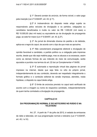 Inst nº 1162-41.2011.6.00.0000/DF                                               13




                    § 1º Deverá constar do anúncio, de forma visível, o valor pago
pela inserção (Lei nº 9.504/97, art. 43, § 1º).

                    § 2º A inobservância do disposto neste artigo sujeita os
responsáveis pelos veículos de divulgação e os partidos, coligações ou
candidatos beneficiados à multa no valor de R$ 1.000,00 (mil reais) a
R$ 10.000,00 (dez mil reais) ou equivalente ao da divulgação da propaganda
paga, se este for maior (Lei nº 9.504/97, art. 43, § 2º).

                    § 3º Ao jornal de dimensão diversa do padrão e do tabloide,
aplica-se a regra do caput, de acordo com o tipo de que mais se aproxime.

                    § 4º Não caracterizará propaganda eleitoral a divulgação de
opinião favorável a candidato, a partido político ou a coligação pela imprensa
escrita, desde que não seja matéria paga, mas os abusos e os excessos, assim
como as demais formas de uso indevido do meio de comunicação, serão
apurados e punidos nos termos do art. 22 da Lei Complementar nº 64/90.

                    § 5º É autorizada a reprodução virtual das páginas do jornal
impresso na internet, desde que seja feita no sítio do próprio jornal,
independentemente do seu conteúdo, devendo ser respeitado integralmente o
formato gráfico e o conteúdo editorial da versão impressa, atendido, nesta
hipótese, o disposto no caput deste artigo.

                    § 6º O limite de anúncios previsto no caput será verificado de
acordo com a imagem ou nome do respectivo candidato, independentemente
de quem tenha contratado a divulgação da propaganda.



                                    CAPÍTULO VI

     DA PROGRAMAÇÃO NORMAL E DO NOTICIÁRIO NO RÁDIO E NA
                        TELEVISÃO


                    Art. 27. A partir de 1º de julho de 2012, é vedado às emissoras
de rádio e televisão, em sua programação normal e noticiário (Lei nº 9.504/97,
art. 45, I a VI):
 