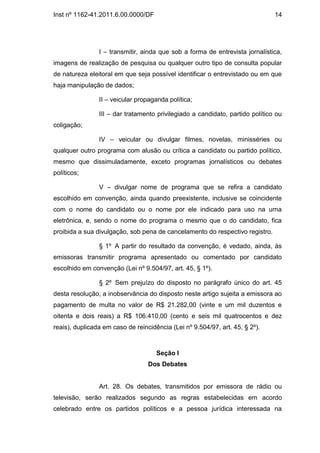 Inst nº 1162-41.2011.6.00.0000/DF                                              14




                I – transmitir, ainda que sob a forma de entrevista jornalística,
imagens de realização de pesquisa ou qualquer outro tipo de consulta popular
de natureza eleitoral em que seja possível identificar o entrevistado ou em que
haja manipulação de dados;

                II – veicular propaganda política;

                III – dar tratamento privilegiado a candidato, partido político ou
coligação;

                IV – veicular ou divulgar filmes, novelas, minisséries ou
qualquer outro programa com alusão ou crítica a candidato ou partido político,
mesmo que dissimuladamente, exceto programas jornalísticos ou debates
políticos;

                V – divulgar nome de programa que se refira a candidato
escolhido em convenção, ainda quando preexistente, inclusive se coincidente
com o nome do candidato ou o nome por ele indicado para uso na urna
eletrônica, e, sendo o nome do programa o mesmo que o do candidato, fica
proibida a sua divulgação, sob pena de cancelamento do respectivo registro.

                § 1º A partir do resultado da convenção, é vedado, ainda, às
emissoras transmitir programa apresentado ou comentado por candidato
escolhido em convenção (Lei nº 9.504/97, art. 45, § 1º).

                § 2º Sem prejuízo do disposto no parágrafo único do art. 45
desta resolução, a inobservância do disposto neste artigo sujeita a emissora ao
pagamento de multa no valor de R$ 21.282,00 (vinte e um mil duzentos e
oitenta e dois reais) a R$ 106.410,00 (cento e seis mil quatrocentos e dez
reais), duplicada em caso de reincidência (Lei nº 9.504/97, art. 45, § 2º).



                                     Seção I
                                  Dos Debates


                Art. 28. Os debates, transmitidos por emissora de rádio ou
televisão, serão realizados segundo as regras estabelecidas em acordo
celebrado entre os partidos políticos e a pessoa jurídica interessada na
 
