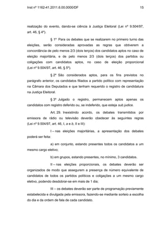 Inst nº 1162-41.2011.6.00.0000/DF                                                     15




realização do evento, dando-se ciência à Justiça Eleitoral (Lei nº 9.504/97,
art. 46, § 4º).

                  § 1º Para os debates que se realizarem no primeiro turno das
eleições, serão consideradas aprovadas as regras que obtiverem a
concordância de pelo menos 2/3 (dois terços) dos candidatos aptos no caso de
eleição majoritária, e de pelo menos 2/3 (dois terços) dos partidos ou
coligações     com      candidatos    aptos,      no   caso   de   eleição   proporcional
(Lei nº 9.504/97, art. 46, § 5º).

                  § 2º São considerados aptos, para os fins previstos no
parágrafo anterior, os candidatos filiados a partido político com representação
na Câmara dos Deputados e que tenham requerido o registro de candidatura
na Justiça Eleitoral.

                  § 3º Julgado o registro, permanecem aptos apenas os
candidatos com registro deferido ou, se indeferido, que esteja sub judice.

                  Art. 29. Inexistindo      acordo,     os debates transmitidos por
emissora de rádio ou televisão deverão obedecer às seguintes regras
(Lei nº 9.504/97, art. 46, I, a e b, II e III):

                  I – nas eleições majoritárias, a apresentação dos debates
poderá ser feita:

                  a) em conjunto, estando presentes todos os candidatos a um
mesmo cargo eletivo;

                  b) em grupos, estando presentes, no mínimo, 3 candidatos.

                  II – nas eleições proporcionais, os debates deverão ser
organizados de modo que assegurem a presença de número equivalente de
candidatos de todos os partidos políticos e coligações a um mesmo cargo
eletivo, podendo desdobrar-se em mais de 1 dia;

                  III – os debates deverão ser parte de programação previamente
estabelecida e divulgada pela emissora, fazendo-se mediante sorteio a escolha
do dia e da ordem de fala de cada candidato.
 