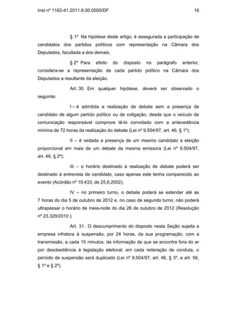 Inst nº 1162-41.2011.6.00.0000/DF                                              16




                  § 1º Na hipótese deste artigo, é assegurada a participação de
candidatos dos partidos políticos com representação na Câmara dos
Deputados, facultada a dos demais.

                  § 2º Para   efeito   do   disposto   no   parágrafo   anterior,
considera-se a representação de cada partido político na Câmara dos
Deputados a resultante da eleição.

                  Art. 30. Em qualquer hipótese, deverá ser observado o
seguinte:

                  I – é admitida a realização de debate sem a presença de
candidato de algum partido político ou de coligação, desde que o veículo de
comunicação responsável comprove tê-lo convidado com a antecedência
mínima de 72 horas da realização do debate (Lei nº 9.504/97, art. 46, § 1º);

                  II – é vedada a presença de um mesmo candidato a eleição
proporcional em mais de um debate da mesma emissora (Lei nº 9.504/97,
art. 46, § 2º);

                  III – o horário destinado à realização de debate poderá ser
destinado à entrevista de candidato, caso apenas este tenha comparecido ao
evento (Acórdão nº 19.433, de 25.6.2002);

                  IV – no primeiro turno, o debate poderá se estender até as
7 horas do dia 5 de outubro de 2012 e, no caso de segundo turno, não poderá
ultrapassar o horário de meia-noite do dia 26 de outubro de 2012 (Resolução
nº 23.329/2010 ).

                  Art. 31. O descumprimento do disposto nesta Seção sujeita a
empresa infratora à suspensão, por 24 horas, da sua programação, com a
transmissão, a cada 15 minutos, da informação de que se encontra fora do ar
por desobediência à legislação eleitoral; em cada reiteração de conduta, o
período de suspensão será duplicado (Lei nº 9.504/97, art. 46, § 3º, e art. 56,
§ 1º e § 2º).
 