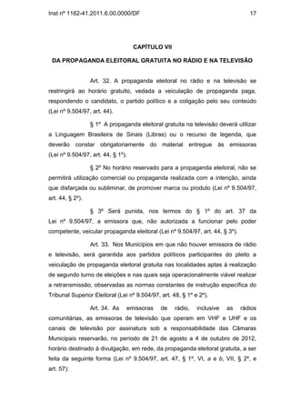 Inst nº 1162-41.2011.6.00.0000/DF                                                17




                                    CAPÍTULO VII

 DA PROPAGANDA ELEITORAL GRATUITA NO RÁDIO E NA TELEVISÃO


                  Art. 32. A propaganda eleitoral no rádio e na televisão se
restringirá ao horário gratuito, vedada a veiculação de propaganda paga,
respondendo o candidato, o partido político e a coligação pelo seu conteúdo
(Lei nº 9.504/97, art. 44).

                  § 1º A propaganda eleitoral gratuita na televisão deverá utilizar
a Linguagem Brasileira de Sinais (Libras) ou o recurso de legenda, que
deverão constar obrigatoriamente do material entregue                às emissoras
(Lei nº 9.504/97, art. 44, § 1º).

                  § 2º No horário reservado para a propaganda eleitoral, não se
permitirá utilização comercial ou propaganda realizada com a intenção, ainda
que disfarçada ou subliminar, de promover marca ou produto (Lei nº 9.504/97,
art. 44, § 2º).

                  § 3º Será punida, nos termos do § 1º do art. 37 da
Lei nº 9.504/97, a emissora que, não autorizada a funcionar pelo poder
competente, veicular propaganda eleitoral (Lei nº 9.504/97, art. 44, § 3º).

                  Art. 33. Nos Municípios em que não houver emissora de rádio
e televisão, será garantida aos partidos políticos participantes do pleito a
veiculação de propaganda eleitoral gratuita nas localidades aptas à realização
de segundo turno de eleições e nas quais seja operacionalmente viável realizar
a retransmissão, observadas as normas constantes de instrução específica do
Tribunal Superior Eleitoral (Lei nº 9.504/97, art. 48, § 1º e 2º).

                  Art. 34. As   emissoras     de    rádio,   inclusive   as   rádios
comunitárias, as emissoras de televisão que operam em VHF e UHF e os
canais de televisão por assinatura sob a responsabilidade das Câmaras
Municipais reservarão, no período de 21 de agosto a 4 de outubro de 2012,
horário destinado à divulgação, em rede, da propaganda eleitoral gratuita, a ser
feita da seguinte forma (Lei nº 9.504/97, art. 47, § 1º, VI, a e b, VII, § 2º, e
art. 57):
 