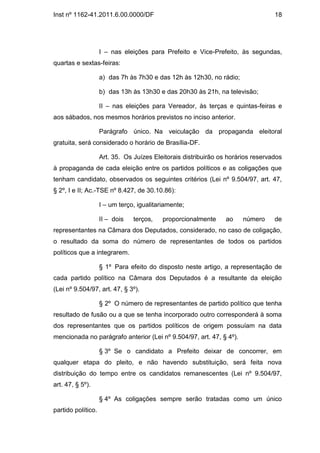 Inst nº 1162-41.2011.6.00.0000/DF                                                 18




                    I – nas eleições para Prefeito e Vice-Prefeito, às segundas,
quartas e sextas-feiras:

                    a) das 7h às 7h30 e das 12h às 12h30, no rádio;

                    b) das 13h às 13h30 e das 20h30 às 21h, na televisão;

                    II – nas eleições para Vereador, às terças e quintas-feiras e
aos sábados, nos mesmos horários previstos no inciso anterior.

                    Parágrafo único. Na veiculação da propaganda eleitoral
gratuita, será considerado o horário de Brasília-DF.

                    Art. 35. Os Juízes Eleitorais distribuirão os horários reservados
à propaganda de cada eleição entre os partidos políticos e as coligações que
tenham candidato, observados os seguintes critérios (Lei nº 9.504/97, art. 47,
§ 2º, I e II; Ac.-TSE nº 8.427, de 30.10.86):

                    I – um terço, igualitariamente;

                    II – dois   terços,    proporcionalmente     ao    número     de
representantes na Câmara dos Deputados, considerado, no caso de coligação,
o resultado da soma do número de representantes de todos os partidos
políticos que a integrarem.

                    § 1º Para efeito do disposto neste artigo, a representação de
cada partido político na Câmara dos Deputados é a resultante da eleição
(Lei nº 9.504/97, art. 47, § 3º).

                    § 2º O número de representantes de partido político que tenha
resultado de fusão ou a que se tenha incorporado outro corresponderá à soma
dos representantes que os partidos políticos de origem possuíam na data
mencionada no parágrafo anterior (Lei nº 9.504/97, art. 47, § 4º).

                    § 3º Se o candidato a Prefeito deixar de concorrer, em
qualquer etapa do pleito, e não havendo substituição, será feita nova
distribuição do tempo entre os candidatos remanescentes (Lei nº 9.504/97,
art. 47, § 5º).

                    § 4º As coligações sempre serão tratadas como um único
partido político.
 