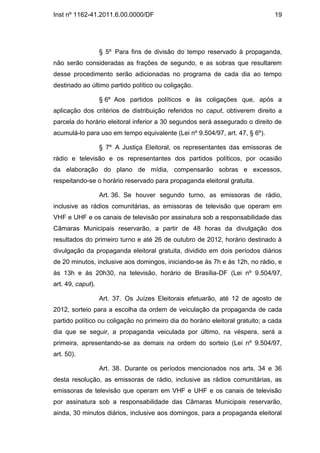 Inst nº 1162-41.2011.6.00.0000/DF                                               19




                   § 5º Para fins de divisão do tempo reservado à propaganda,
não serão consideradas as frações de segundo, e as sobras que resultarem
desse procedimento serão adicionadas no programa de cada dia ao tempo
destinado ao último partido político ou coligação.

                   § 6º Aos partidos políticos e às coligações que, após a
aplicação dos critérios de distribuição referidos no caput, obtiverem direito a
parcela do horário eleitoral inferior a 30 segundos será assegurado o direito de
acumulá-lo para uso em tempo equivalente (Lei nº 9.504/97, art. 47, § 6º).

                   § 7º A Justiça Eleitoral, os representantes das emissoras de
rádio e televisão e os representantes dos partidos políticos, por ocasião
da elaboração do plano de mídia, compensarão sobras e excessos,
respeitando-se o horário reservado para propaganda eleitoral gratuita.

                   Art. 36. Se houver segundo turno, as emissoras de rádio,
inclusive as rádios comunitárias, as emissoras de televisão que operam em
VHF e UHF e os canais de televisão por assinatura sob a responsabilidade das
Câmaras Municipais reservarão, a partir de 48 horas da divulgação dos
resultados do primeiro turno e até 26 de outubro de 2012, horário destinado à
divulgação da propaganda eleitoral gratuita, dividido em dois períodos diários
de 20 minutos, inclusive aos domingos, iniciando-se às 7h e às 12h, no rádio, e
às 13h e às 20h30, na televisão, horário de Brasília-DF (Lei nº 9.504/97,
art. 49, caput).

                   Art. 37. Os Juízes Eleitorais efetuarão, até 12 de agosto de
2012, sorteio para a escolha da ordem de veiculação da propaganda de cada
partido político ou coligação no primeiro dia do horário eleitoral gratuito; a cada
dia que se seguir, a propaganda veiculada por último, na véspera, será a
primeira, apresentando-se as demais na ordem do sorteio (Lei nº 9.504/97,
art. 50).

                   Art. 38. Durante os períodos mencionados nos arts. 34 e 36
desta resolução, as emissoras de rádio, inclusive as rádios comunitárias, as
emissoras de televisão que operam em VHF e UHF e os canais de televisão
por assinatura sob a responsabilidade das Câmaras Municipais reservarão,
ainda, 30 minutos diários, inclusive aos domingos, para a propaganda eleitoral
 
