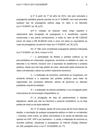 Inst nº 1162-41.2011.6.00.0000/DF                                                   2




                 § 3º A partir de 1º de julho de 2012, não será veiculada a
propaganda partidária gratuita prevista na Lei nº 9.096/95, nem será permitido
qualquer tipo de propaganda política paga no rádio e na televisão
(Lei nº 9.504/97, art. 36, § 2º).

                 § 4º A    violação    do   disposto   neste   artigo   sujeitará   o
responsável pela divulgação da propaganda e o beneficiário, quando
comprovado o seu prévio conhecimento, à multa no valor de R$ 5.000,00
(cinco mil reais) a R$ 25.000,00 (vinte e cinco mil reais) ou equivalente ao
custo da propaganda, se este for maior (Lei nº 9.504/97, art. 36, § 3º).

                 Art. 2º Não será considerada propaganda eleitoral antecipada
(Lei nº 9.504/97, art. 36-A, incisos I a IV):

                 I – a participação de filiados a partidos políticos ou de
pré-candidatos em entrevistas, programas, encontros ou debates no rádio, na
televisão e na internet, inclusive com a exposição de plataformas e projetos
políticos, desde que não haja pedido de votos, observado pelas emissoras de
rádio e de televisão o dever de conferir tratamento isonômico;

                 II – a realização de encontros, seminários ou congressos, em
ambiente fechado e a expensas dos partidos políticos, para tratar da
organização dos processos eleitorais, planos de governos ou alianças
partidárias visando às eleições;

                 III – a realização de prévias partidárias e sua divulgação pelos
instrumentos de comunicação intrapartidária; ou

                 IV – a divulgação de atos de parlamentares e debates
legislativos, desde que não se mencione a possível candidatura, ou se faça
pedido de votos ou de apoio eleitoral.

                 Art. 3º É vedada, desde 48 horas antes até 24 horas depois da
eleição, a veiculação de qualquer propaganda política no rádio ou na televisão
– incluídos, entre outros, as rádios comunitárias e os canais de televisão que
operam em UHF, VHF e por assinatura – e, ainda, a realização de comícios ou
reuniões públicas, ressalvada a propaganda na internet (Código Eleitoral,
art. 240, parágrafo único, e Lei nº 12.034/2009, art. 7º).
 