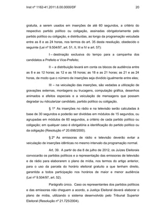 Inst nº 1162-41.2011.6.00.0000/DF                                               20




gratuita, a serem usados em inserções de até 60 segundos, a critério do
respectivo partido político ou coligação, assinadas obrigatoriamente pelo
partido político ou coligação, e distribuídas, ao longo da programação veiculada
entre as 8 e as 24 horas, nos termos do art. 35 desta resolução, obedecido o
seguinte (Lei nº 9.504/97, art. 51, II, III e IV e art. 57):

                  I – destinação exclusiva do tempo para a campanha dos
candidatos a Prefeito e Vice-Prefeito;

                  II – a distribuição levará em conta os blocos de audiência entre
as 8 e as 12 horas; as 12 e as 18 horas; as 18 e as 21 horas; as 21 e as 24
horas, de modo que o número de inserções seja dividido igualmente entre eles;

                  III – na veiculação das inserções, são vedadas a utilização de
gravações externas, montagens ou trucagens, computação gráfica, desenhos
animados e efeitos especiais e a veiculação de mensagens que possam
degradar ou ridicularizar candidato, partido político ou coligação.

                  § 1º As inserções no rádio e na televisão serão calculadas à
base de 30 segundos e poderão ser divididas em módulos de 15 segundos, ou
agrupadas em módulos de 60 segundos, a critério de cada partido político ou
coligação; em qualquer caso é obrigatória a identificação do partido político ou
da coligação (Resolução nº 20.698/2000).

                  § 2º As emissoras de rádio e televisão deverão evitar a
veiculação de inserções idênticas no mesmo intervalo da programação normal.

                  Art. 39. A partir do dia 8 de julho de 2012, os Juízes Eleitorais
convocarão os partidos políticos e a representação das emissoras de televisão
e de rádio para elaborarem o plano de mídia, nos termos do artigo anterior,
para o uso da parcela do horário eleitoral gratuito a que tenham direito,
garantida a todos participação nos horários de maior e menor audiência
(Lei nº 9.504/97, art. 52).

                  Parágrafo único. Caso os representantes dos partidos políticos
e das emissoras não cheguem a acordo, a Justiça Eleitoral deverá elaborar o
plano de mídia, utilizando o sistema desenvolvido pelo Tribunal Superior
Eleitoral (Resolução nº 21.725/2004).
 