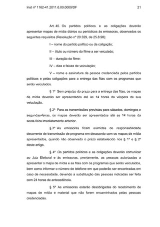 Inst nº 1162-41.2011.6.00.0000/DF                                                 21




                Art. 40. Os   partidos     políticos   e   as   coligações   deverão
apresentar mapas de mídia diários ou periódicos às emissoras, observados os
seguintes requisitos (Resolução nº 20.329, de 25.8.98):

                I – nome do partido político ou da coligação;

                II – título ou número do filme a ser veiculado;

                III – duração do filme;

                IV – dias e faixas de veiculação;

                V – nome e assinatura de pessoa credenciada pelos partidos
políticos e pelas coligações para a entrega das fitas com os programas que
serão veiculados.

                § 1º Sem prejuízo do prazo para a entrega das fitas, os mapas
de mídia deverão ser apresentados até as 14 horas da véspera de sua
veiculação.

                § 2º Para as transmissões previstas para sábados, domingos e
segundas-feiras, os mapas deverão ser apresentados até as 14 horas da
sexta-feira imediatamente anterior.

                § 3º As   emissoras       ficam   eximidas      de   responsabilidade
decorrente de transmissão de programa em desacordo com os mapas de mídia
apresentados, quando não observado o prazo estabelecido nos § 1º e § 2º
deste artigo.

                § 4º Os partidos políticos e as coligações deverão comunicar
ao Juiz Eleitoral e às emissoras, previamente, as pessoas autorizadas a
apresentar o mapa de mídia e as fitas com os programas que serão veiculados,
bem como informar o número de telefone em que poderão ser encontradas em
caso de necessidade, devendo a substituição das pessoas indicadas ser feita
com 24 horas de antecedência.

                § 5º As emissoras estarão desobrigadas do recebimento de
mapas de mídia e material que não forem encaminhados pelas pessoas
credenciadas.
 
