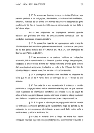 Inst nº 1162-41.2011.6.00.0000/DF                                              22




                § 6º As emissoras deverão fornecer à Justiça Eleitoral, aos
partidos políticos e às coligações, previamente, a indicação dos endereços,
telefones, números de fac-símile e os nomes das pessoas responsáveis pelo
recebimento de fitas e mapas de mídia, após a comunicação de que trata o
§ 4º deste artigo.

                Art. 41. Os   programas     de   propaganda   eleitoral   gratuita
deverão ser gravados em meio de armazenamento compatível com as
condições técnicas da emissora geradora.

                § 1º As gravações deverão ser conservadas pelo prazo de
20 dias depois de transmitidas pelas emissoras de até 1 quilowatt e pelo prazo
de 30 dias pelas demais (Lei nº 4.117/62, art. 71, § 3º, com alterações do
Decreto-Lei nº 236, de 28.2.67).

                § 2º As emissoras e os partidos políticos ou coligações
acordarão, sob a supervisão do Juiz Eleitoral, quanto à entrega das gravações,
obedecida a antecedência mínima de 4 horas do horário previsto para o início
da transmissão de programas divulgados em rede, e de 12 horas do início do
primeiro bloco no caso de inserções, sempre no local da geração.

                § 3º A propaganda eleitoral a ser veiculada no programa de
rádio que for ao ar às 7 horas deve ser entregue até as 17 horas do dia
anterior.

                § 4º Em cada fita a ser encaminhada à emissora, o partido
político ou a coligação deverá incluir a denominada claquete, na qual deverão
estar registradas as informações constantes dos incisos I a IV do caput do
artigo anterior, que servirão para controle interno da emissora, não devendo ser
veiculadas ou computadas no tempo reservado para o programa eleitoral.

                § 5º A fita para a veiculação da propaganda eleitoral deverá
ser entregue à emissora geradora pelo representante legal do partido ou da
coligação, ou por pessoa por ele indicada, a quem será dado recibo após a
verificação da qualidade técnica da fita.

                § 6º Caso o material e/ou o mapa de mídia não sejam
entregues no prazo ou pelas pessoas credenciadas, as emissoras veicularão o
 