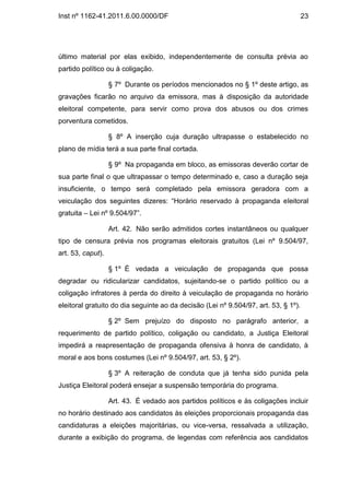 Inst nº 1162-41.2011.6.00.0000/DF                                                    23




último material por elas exibido, independentemente de consulta prévia ao
partido político ou à coligação.

                   § 7º Durante os períodos mencionados no § 1º deste artigo, as
gravações ficarão no arquivo da emissora, mas à disposição da autoridade
eleitoral competente, para servir como prova dos abusos ou dos crimes
porventura cometidos.

                   § 8º A inserção cuja duração ultrapasse o estabelecido no
plano de mídia terá a sua parte final cortada.

                   § 9º Na propaganda em bloco, as emissoras deverão cortar de
sua parte final o que ultrapassar o tempo determinado e, caso a duração seja
insuficiente, o tempo será completado pela emissora geradora com a
veiculação dos seguintes dizeres: “Horário reservado à propaganda eleitoral
gratuita – Lei nº 9.504/97”.

                   Art. 42. Não serão admitidos cortes instantâneos ou qualquer
tipo de censura prévia nos programas eleitorais gratuitos (Lei nº 9.504/97,
art. 53, caput).

                   § 1º É vedada a veiculação de propaganda que possa
degradar ou ridicularizar candidatos, sujeitando-se o partido político ou a
coligação infratores à perda do direito à veiculação de propaganda no horário
eleitoral gratuito do dia seguinte ao da decisão (Lei nº 9.504/97, art. 53, § 1º).

                   § 2º Sem prejuízo do disposto no parágrafo anterior, a
requerimento de partido político, coligação ou candidato, a Justiça Eleitoral
impedirá a reapresentação de propaganda ofensiva à honra de candidato, à
moral e aos bons costumes (Lei nº 9.504/97, art. 53, § 2º).

                   § 3º A reiteração de conduta que já tenha sido punida pela
Justiça Eleitoral poderá ensejar a suspensão temporária do programa.

                   Art. 43. É vedado aos partidos políticos e às coligações incluir
no horário destinado aos candidatos às eleições proporcionais propaganda das
candidaturas a eleições majoritárias, ou vice-versa, ressalvada a utilização,
durante a exibição do programa, de legendas com referência aos candidatos
 