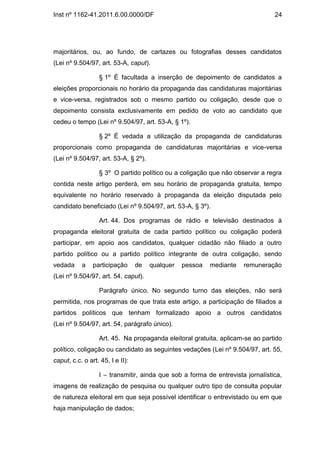 Inst nº 1162-41.2011.6.00.0000/DF                                               24




majoritários, ou, ao fundo, de cartazes ou fotografias desses candidatos
(Lei nº 9.504/97, art. 53-A, caput).

                  § 1º É facultada a inserção de depoimento de candidatos a
eleições proporcionais no horário da propaganda das candidaturas majoritárias
e vice-versa, registrados sob o mesmo partido ou coligação, desde que o
depoimento consista exclusivamente em pedido de voto ao candidato que
cedeu o tempo (Lei nº 9.504/97, art. 53-A, § 1º).

                  § 2º É vedada a utilização da propaganda de candidaturas
proporcionais como propaganda de candidaturas majoritárias e vice-versa
(Lei nº 9.504/97, art. 53-A, § 2º).

                  § 3º O partido político ou a coligação que não observar a regra
contida neste artigo perderá, em seu horário de propaganda gratuita, tempo
equivalente no horário reservado à propaganda da eleição disputada pelo
candidato beneficiado (Lei nº 9.504/97, art. 53-A, § 3º).

                  Art. 44. Dos programas de rádio e televisão destinados à
propaganda eleitoral gratuita de cada partido político ou coligação poderá
participar, em apoio aos candidatos, qualquer cidadão não filiado a outro
partido político ou a partido político integrante de outra coligação, sendo
vedada     a    participação      de   qualquer   pessoa   mediante   remuneração
(Lei nº 9.504/97, art. 54, caput).

                  Parágrafo único. No segundo turno das eleições, não será
permitida, nos programas de que trata este artigo, a participação de filiados a
partidos políticos que tenham formalizado apoio a outros candidatos
(Lei nº 9.504/97, art. 54, parágrafo único).

                  Art. 45. Na propaganda eleitoral gratuita, aplicam-se ao partido
político, coligação ou candidato as seguintes vedações (Lei nº 9.504/97, art. 55,
caput, c.c. o art. 45, I e II):

                  I – transmitir, ainda que sob a forma de entrevista jornalística,
imagens de realização de pesquisa ou qualquer outro tipo de consulta popular
de natureza eleitoral em que seja possível identificar o entrevistado ou em que
haja manipulação de dados;
 