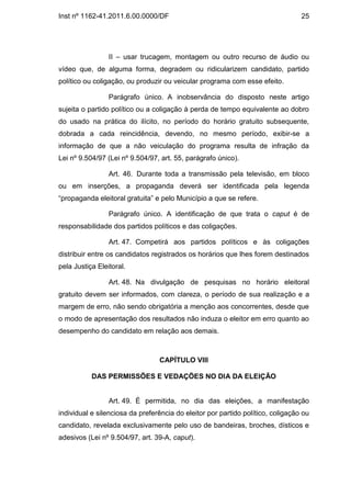 Inst nº 1162-41.2011.6.00.0000/DF                                                25




                 II – usar trucagem, montagem ou outro recurso de áudio ou
vídeo que, de alguma forma, degradem ou ridicularizem candidato, partido
político ou coligação, ou produzir ou veicular programa com esse efeito.

                 Parágrafo único. A inobservância do disposto neste artigo
sujeita o partido político ou a coligação à perda de tempo equivalente ao dobro
do usado na prática do ilícito, no período do horário gratuito subsequente,
dobrada a cada reincidência, devendo, no mesmo período, exibir-se a
informação de que a não veiculação do programa resulta de infração da
Lei nº 9.504/97 (Lei nº 9.504/97, art. 55, parágrafo único).

                 Art. 46. Durante toda a transmissão pela televisão, em bloco
ou em inserções, a propaganda deverá ser identificada pela legenda
“propaganda eleitoral gratuita” e pelo Município a que se refere.

                 Parágrafo único. A identificação de que trata o caput é de
responsabilidade dos partidos políticos e das coligações.

                 Art. 47. Competirá aos partidos políticos e às coligações
distribuir entre os candidatos registrados os horários que lhes forem destinados
pela Justiça Eleitoral.

                 Art. 48. Na divulgação de pesquisas no horário eleitoral
gratuito devem ser informados, com clareza, o período de sua realização e a
margem de erro, não sendo obrigatória a menção aos concorrentes, desde que
o modo de apresentação dos resultados não induza o eleitor em erro quanto ao
desempenho do candidato em relação aos demais.



                                 CAPÍTULO VIII

           DAS PERMISSÕES E VEDAÇÕES NO DIA DA ELEIÇÃO


                 Art. 49. É permitida, no dia das eleições, a manifestação
individual e silenciosa da preferência do eleitor por partido político, coligação ou
candidato, revelada exclusivamente pelo uso de bandeiras, broches, dísticos e
adesivos (Lei nº 9.504/97, art. 39-A, caput).
 