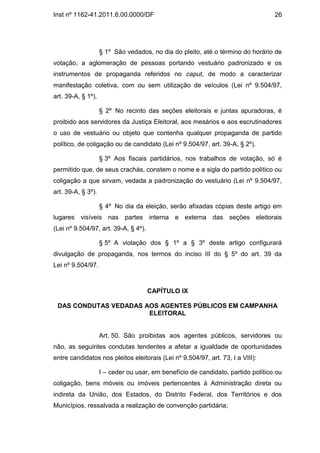Inst nº 1162-41.2011.6.00.0000/DF                                                 26




                    § 1º São vedados, no dia do pleito, até o término do horário de
votação, a aglomeração de pessoas portando vestuário padronizado e os
instrumentos de propaganda referidos no caput, de modo a caracterizar
manifestação coletiva, com ou sem utilização de veículos (Lei nº 9.504/97,
art. 39-A, § 1º).

                    § 2º No recinto das seções eleitorais e juntas apuradoras, é
proibido aos servidores da Justiça Eleitoral, aos mesários e aos escrutinadores
o uso de vestuário ou objeto que contenha qualquer propaganda de partido
político, de coligação ou de candidato (Lei nº 9.504/97, art. 39-A, § 2º).

                    § 3º Aos fiscais partidários, nos trabalhos de votação, só é
permitido que, de seus crachás, constem o nome e a sigla do partido político ou
coligação a que sirvam, vedada a padronização do vestuário (Lei nº 9.504/97,
art. 39-A, § 3º).

                    § 4º No dia da eleição, serão afixadas cópias deste artigo em
lugares visíveis nas partes interna e externa das seções eleitorais
(Lei nº 9.504/97, art. 39-A, § 4º).

                    § 5º A violação dos § 1º a § 3º deste artigo configurará
divulgação de propaganda, nos termos do inciso III do § 5º do art. 39 da
Lei nº 9.504/97.



                                      CAPÍTULO IX

 DAS CONDUTAS VEDADAS AOS AGENTES PÚBLICOS EM CAMPANHA
                       ELEITORAL


                    Art. 50. São proibidas aos agentes públicos, servidores ou
não, as seguintes condutas tendentes a afetar a igualdade de oportunidades
entre candidatos nos pleitos eleitorais (Lei nº 9.504/97, art. 73, I a VIII):

                    I – ceder ou usar, em benefício de candidato, partido político ou
coligação, bens móveis ou imóveis pertencentes à Administração direta ou
indireta da União, dos Estados, do Distrito Federal, dos Territórios e dos
Municípios, ressalvada a realização de convenção partidária;
 