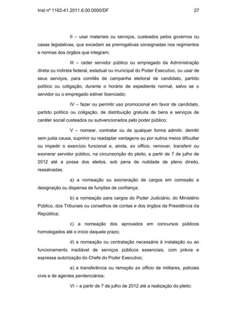 Inst nº 1162-41.2011.6.00.0000/DF                                                 27




                II – usar materiais ou serviços, custeados pelos governos ou
casas legislativas, que excedam as prerrogativas consignadas nos regimentos
e normas dos órgãos que integram;

                III – ceder servidor público ou empregado da Administração
direta ou indireta federal, estadual ou municipal do Poder Executivo, ou usar de
seus serviços, para comitês de campanha eleitoral de candidato, partido
político ou coligação, durante o horário de expediente normal, salvo se o
servidor ou o empregado estiver licenciado;

                IV – fazer ou permitir uso promocional em favor de candidato,
partido político ou coligação, de distribuição gratuita de bens e serviços de
caráter social custeados ou subvencionados pelo poder público;

                V – nomear, contratar ou de qualquer forma admitir, demitir
sem justa causa, suprimir ou readaptar vantagens ou por outros meios dificultar
ou impedir o exercício funcional e, ainda, ex officio, remover, transferir ou
exonerar servidor público, na circunscrição do pleito, a partir de 7 de julho de
2012 até a posse dos eleitos, sob pena de nulidade de pleno direito,
ressalvadas:

                a) a nomeação ou exoneração de cargos em comissão e
designação ou dispensa de funções de confiança;

                b) a nomeação para cargos do Poder Judiciário, do Ministério
Público, dos Tribunais ou conselhos de contas e dos órgãos da Presidência da
República;

                c) a nomeação dos aprovados em concursos públicos
homologados até o início daquele prazo;

                d) a nomeação ou contratação necessária à instalação ou ao
funcionamento inadiável de serviços públicos essenciais, com prévia e
expressa autorização do Chefe do Poder Executivo;

                e) a transferência ou remoção ex officio de militares, policiais
civis e de agentes penitenciários;

                VI – a partir de 7 de julho de 2012 até a realização do pleito:
 