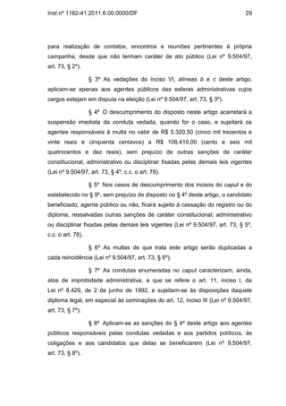 Inst nº 1162-41.2011.6.00.0000/DF                                              29




para realização de contatos, encontros e reuniões pertinentes à própria
campanha, desde que não tenham caráter de ato público (Lei nº 9.504/97,
art. 73, § 2º).

                   § 3º As vedações do inciso VI, alíneas b e c deste artigo,
aplicam-se apenas aos agentes públicos das esferas administrativas cujos
cargos estejam em disputa na eleição (Lei nº 9.504/97, art. 73, § 3º).

                   § 4º O descumprimento do disposto neste artigo acarretará a
suspensão imediata da conduta vedada, quando for o caso, e sujeitará os
agentes responsáveis à multa no valor de R$ 5.320,50 (cinco mil trezentos e
vinte reais e cinquenta centavos) a R$ 106.410,00 (cento e seis mil
quatrocentos e dez reais), sem prejuízo de outras sanções de caráter
constitucional, administrativo ou disciplinar fixadas pelas demais leis vigentes
(Lei nº 9.504/97, art. 73, § 4º, c.c. o art. 78).

                   § 5º Nos casos de descumprimento dos incisos do caput e do
estabelecido no § 9º, sem prejuízo do disposto no § 4º deste artigo, o candidato
beneficiado, agente público ou não, ficará sujeito à cassação do registro ou do
diploma, ressalvadas outras sanções de caráter constitucional, administrativo
ou disciplinar fixadas pelas demais leis vigentes (Lei nº 9.504/97, art. 73, § 5º,
c.c. o art. 78).

                   § 6º As multas de que trata este artigo serão duplicadas a
cada reincidência (Lei nº 9.504/97, art. 73, § 6º).

                   § 7º As condutas enumeradas no caput caracterizam, ainda,
atos de improbidade administrativa, a que se refere o art. 11, inciso I, da
Lei nº 8.429, de 2 de junho de 1992, e sujeitam-se às disposições daquele
diploma legal, em especial às cominações do art. 12, inciso III (Lei nº 9.504/97,
art. 73, § 7º).

                   § 8º Aplicam-se as sanções do § 4º deste artigo aos agentes
públicos responsáveis pelas condutas vedadas e aos partidos políticos, às
coligações e aos candidatos que delas se beneficiarem (Lei nº 9.504/97,
art. 73, § 8º).
 