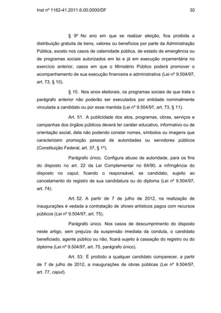Inst nº 1162-41.2011.6.00.0000/DF                                             30




                   § 9º No ano em que se realizar eleição, fica proibida a
distribuição gratuita de bens, valores ou benefícios por parte da Administração
Pública, exceto nos casos de calamidade pública, de estado de emergência ou
de programas sociais autorizados em lei e já em execução orçamentária no
exercício anterior, casos em que o Ministério Público poderá promover o
acompanhamento de sua execução financeira e administrativa (Lei nº 9.504/97,
art. 73, § 10).

                   § 10. Nos anos eleitorais, os programas sociais de que trata o
parágrafo anterior não poderão ser executados por entidade nominalmente
vinculada a candidato ou por esse mantida (Lei nº 9.504/97, art. 73, § 11).

                   Art. 51. A publicidade dos atos, programas, obras, serviços e
campanhas dos órgãos públicos deverá ter caráter educativo, informativo ou de
orientação social, dela não podendo constar nomes, símbolos ou imagens que
caracterizem promoção pessoal de autoridades ou servidores públicos
(Constituição Federal, art. 37, § 1º).

                   Parágrafo único. Configura abuso de autoridade, para os fins
do disposto no art. 22 da Lei Complementar no 64/90, a infringência do
disposto no caput, ficando o responsável, se candidato, sujeito ao
cancelamento do registro de sua candidatura ou do diploma (Lei nº 9.504/97,
art. 74).

                   Art. 52. A partir de 7 de julho de 2012, na realização de
inaugurações é vedada a contratação de shows artísticos pagos com recursos
públicos (Lei nº 9.504/97, art. 75).

                   Parágrafo único. Nos casos de descumprimento do disposto
neste artigo, sem prejuízo da suspensão imediata da conduta, o candidato
beneficiado, agente público ou não, ficará sujeito à cassação do registro ou do
diploma (Lei nº 9.504/97, art. 75, parágrafo único).

                   Art. 53. É proibido a qualquer candidato comparecer, a partir
de 7 de julho de 2012, a inaugurações de obras públicas (Lei nº 9.504/97,
art. 77, caput).
 