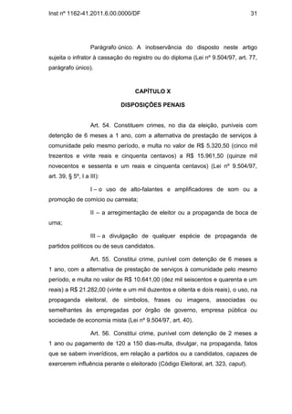 Inst nº 1162-41.2011.6.00.0000/DF                                                31




                   Parágrafo único. A inobservância do disposto neste artigo
sujeita o infrator à cassação do registro ou do diploma (Lei nº 9.504/97, art. 77,
parágrafo único).



                                  CAPÍTULO X

                             DISPOSIÇÕES PENAIS


                   Art. 54. Constituem crimes, no dia da eleição, puníveis com
detenção de 6 meses a 1 ano, com a alternativa de prestação de serviços à
comunidade pelo mesmo período, e multa no valor de R$ 5.320,50 (cinco mil
trezentos e vinte reais e cinquenta centavos) a R$ 15.961,50 (quinze mil
novecentos e sessenta e um reais e cinquenta centavos) (Lei nº 9.504/97,
art. 39, § 5º, I a III):

                   I – o uso de alto-falantes e amplificadores de som ou a
promoção de comício ou carreata;

                   II – a arregimentação de eleitor ou a propaganda de boca de
urna;

                   III – a divulgação de qualquer espécie de propaganda de
partidos políticos ou de seus candidatos.

                   Art. 55. Constitui crime, punível com detenção de 6 meses a
1 ano, com a alternativa de prestação de serviços à comunidade pelo mesmo
período, e multa no valor de R$ 10.641,00 (dez mil seiscentos e quarenta e um
reais) a R$ 21.282,00 (vinte e um mil duzentos e oitenta e dois reais), o uso, na
propaganda eleitoral, de símbolos, frases ou imagens, associadas ou
semelhantes às empregadas por órgão de governo, empresa pública ou
sociedade de economia mista (Lei nº 9.504/97, art. 40).

                   Art. 56. Constitui crime, punível com detenção de 2 meses a
1 ano ou pagamento de 120 a 150 dias-multa, divulgar, na propaganda, fatos
que se sabem inverídicos, em relação a partidos ou a candidatos, capazes de
exercerem influência perante o eleitorado (Código Eleitoral, art. 323, caput).
 
