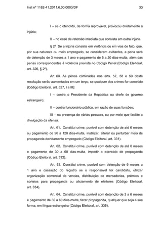 Inst nº 1162-41.2011.6.00.0000/DF                                                33




                   I – se o ofendido, de forma reprovável, provocou diretamente a
injúria;

                   II – no caso de retorsão imediata que consista em outra injúria.

                   § 2º Se a injúria consiste em violência ou em vias de fato, que,
por sua natureza ou meio empregado, se considerem aviltantes, a pena será
de detenção de 3 meses a 1 ano e pagamento de 5 a 20 dias-multa, além das
penas correspondentes à violência prevista no Código Penal (Código Eleitoral,
art. 326, § 2º).

                   Art. 60. As penas cominadas nos arts. 57, 58 e 59 desta
resolução serão aumentadas em um terço, se qualquer dos crimes for cometido
(Código Eleitoral, art. 327, I a III):

                   I – contra o Presidente da República ou chefe de governo
estrangeiro;

                   II – contra funcionário público, em razão de suas funções;

                   III – na presença de várias pessoas, ou por meio que facilite a
divulgação da ofensa.

                   Art. 61. Constitui crime, punível com detenção de até 6 meses
ou pagamento de 90 a 120 dias-multa, inutilizar, alterar ou perturbar meio de
propaganda devidamente empregado (Código Eleitoral, art. 331).

                   Art. 62. Constitui crime, punível com detenção de até 6 meses
e pagamento de 30 a 60 dias-multa, impedir o exercício de propaganda
(Código Eleitoral, art. 332).

                   Art. 63. Constitui crime, punível com detenção de 6 meses a
1 ano e cassação do registro se o responsável for candidato, utilizar
organização comercial de vendas, distribuição de mercadorias, prêmios e
sorteios para propaganda ou aliciamento de eleitores (Código Eleitoral,
art. 334).

                   Art. 64. Constitui crime, punível com detenção de 3 a 6 meses
e pagamento de 30 a 60 dias-multa, fazer propaganda, qualquer que seja a sua
forma, em língua estrangeira (Código Eleitoral, art. 335).
 