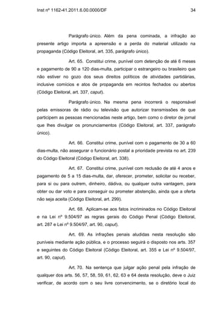 Inst nº 1162-41.2011.6.00.0000/DF                                             34




                   Parágrafo único. Além da pena cominada, a infração ao
presente artigo importa a apreensão e a perda do material utilizado na
propaganda (Código Eleitoral, art. 335, parágrafo único).

                   Art. 65. Constitui crime, punível com detenção de até 6 meses
e pagamento de 90 a 120 dias-multa, participar o estrangeiro ou brasileiro que
não estiver no gozo dos seus direitos políticos de atividades partidárias,
inclusive comícios e atos de propaganda em recintos fechados ou abertos
(Código Eleitoral, art. 337, caput).

                   Parágrafo único. Na mesma pena incorrerá o responsável
pelas emissoras de rádio ou televisão que autorizar transmissões de que
participem as pessoas mencionadas neste artigo, bem como o diretor de jornal
que lhes divulgar os pronunciamentos (Código Eleitoral, art. 337, parágrafo
único).

                   Art. 66. Constitui crime, punível com o pagamento de 30 a 60
dias-multa, não assegurar o funcionário postal a prioridade prevista no art. 239
do Código Eleitoral (Código Eleitoral, art. 338).

                   Art. 67. Constitui crime, punível com reclusão de até 4 anos e
pagamento de 5 a 15 dias-multa, dar, oferecer, prometer, solicitar ou receber,
para si ou para outrem, dinheiro, dádiva, ou qualquer outra vantagem, para
obter ou dar voto e para conseguir ou prometer abstenção, ainda que a oferta
não seja aceita (Código Eleitoral, art. 299).

                   Art. 68. Aplicam-se aos fatos incriminados no Código Eleitoral
e na Lei nº 9.504/97 as regras gerais do Código Penal (Código Eleitoral,
art. 287 e Lei nº 9.504/97, art. 90, caput).

                   Art. 69. As infrações penais aludidas nesta resolução são
puníveis mediante ação pública, e o processo seguirá o disposto nos arts. 357
e seguintes do Código Eleitoral (Código Eleitoral, art. 355 e Lei nº 9.504/97,
art. 90, caput).

                   Art. 70. Na sentença que julgar ação penal pela infração de
qualquer dos arts. 56, 57, 58, 59, 61, 62, 63 e 64 desta resolução, deve o Juiz
verificar, de acordo com o seu livre convencimento, se o diretório local do
 