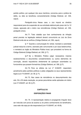 Inst nº 1162-41.2011.6.00.0000/DF                                          35




partido político, por qualquer dos seus membros, concorreu para a prática de
delito, ou dela se beneficiou conscientemente (Código Eleitoral, art. 336,
caput).

                 Parágrafo único. Nesse caso, o Juiz imporá ao diretório
responsável pena de suspensão de sua atividade eleitoral pelo prazo de 6 a 12
meses, agravada até o dobro nas reincidências (Código Eleitoral, art. 336,
parágrafo único).

                 Art. 71. Todo cidadão que tiver conhecimento de infração
penal prevista na legislação eleitoral deverá comunicá-la ao Juiz da Zona
Eleitoral onde ela se verificou (Código Eleitoral, art. 356, caput).

                 § 1º Quando a comunicação for verbal, mandará a autoridade
judicial reduzi-la a termo, assinado pelo comunicante e por duas testemunhas,
e remeterá ao órgão do Ministério Público local, que procederá na forma do
Código Eleitoral (Código Eleitoral, art. 356, § 1º).

                 § 2º Se o Ministério Público julgar necessários maiores
esclarecimentos e documentos complementares ou outros elementos de
convicção, deverá requisitá-los diretamente de quaisquer autoridades ou
funcionários que possam fornecê-los (Código Eleitoral, art. 356, § 2º).

                 Art. 72. Para os efeitos da Lei nº 9.504/97, respondem
penalmente pelos partidos políticos e pelas coligações os seus representantes
legais (Lei nº 9.504/97, art. 90, § 1º).

                 Art. 73. Nos casos de reincidência no descumprimento dos
arts. 54 e 55 desta resolução, as penas pecuniárias serão aplicadas em dobro
(Lei nº 9.504/97, art. 90, § 2º).



                                    CAPÍTULO XI

                              DISPOSIÇÕES FINAIS


                 Art. 74. A representação relativa à propaganda irregular deve
ser instruída com prova da autoria ou do prévio conhecimento do beneficiário,
caso este não seja por ela responsável (Lei nº 9.504/97, art. 40-B).
 