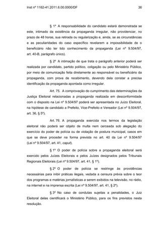 Inst nº 1162-41.2011.6.00.0000/DF                                                  36




                  § 1º A responsabilidade do candidato estará demonstrada se
este, intimado da existência da propaganda irregular, não providenciar, no
prazo de 48 horas, sua retirada ou regularização e, ainda, se as circunstâncias
e as peculiaridades do caso específico revelarem a impossibilidade de o
beneficiário não ter tido conhecimento da propaganda (Lei nº 9.504/97,
art. 40-B, parágrafo único).

                  § 2º A intimação de que trata o parágrafo anterior poderá ser
realizada por candidato, partido político, coligação ou pelo Ministério Público,
por meio de comunicação feita diretamente ao responsável ou beneficiário da
propaganda, com prova de recebimento, devendo dela constar a precisa
identificação da propaganda apontada como irregular.

                  Art. 75. A comprovação do cumprimento das determinações da
Justiça Eleitoral relacionadas a propaganda realizada em desconformidade
com o disposto na Lei nº 9.504/97 poderá ser apresentada no Juízo Eleitoral,
na hipótese de candidato a Prefeito, Vice-Prefeito e Vereador (Lei nº 9.504/97,
art. 36, § 5º).

                  Art. 76. A propaganda exercida nos termos da legislação
eleitoral não poderá ser objeto de multa nem cerceada sob alegação do
exercício do poder de polícia ou de violação de postura municipal, casos em
que se deve proceder na forma prevista no art. 40 da Lei nº 9.504/97
(Lei nº 9.504/97, art. 41, caput).

                  § 1º O poder de polícia sobre a propaganda eleitoral será
exercido pelos Juízes Eleitorais e pelos Juízes designados pelos Tribunais
Regionais Eleitorais (Lei nº 9.504/97, art. 41, § 1º).

                  § 2º O   poder     de   polícia   se   restringe   às   providências
necessárias para inibir práticas ilegais, vedada a censura prévia sobre o teor
dos programas e matérias jornalísticas a serem exibidos na televisão, no rádio,
na internet e na imprensa escrita (Lei nº 9.504/97, art. 41, § 2º).

                  § 3º No caso de condutas sujeitas a penalidades, o Juiz
Eleitoral delas cientificará o Ministério Público, para os fins previstos nesta
resolução.
 