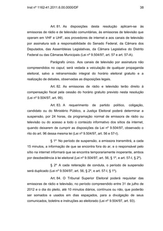 Inst nº 1162-41.2011.6.00.0000/DF                                                    38




                 Art. 81. As    disposições     desta     resolução    aplicam-se    às
emissoras de rádio e de televisão comunitárias, às emissoras de televisão que
operam em VHF e UHF, aos provedores de internet e aos canais de televisão
por assinatura sob a responsabilidade do Senado Federal, da Câmara dos
Deputados, das Assembleias Legislativas, da Câmara Legislativa do Distrito
Federal ou das Câmaras Municipais (Lei nº 9.504/97, art. 57 e art. 57-A).

                 Parágrafo único. Aos canais de televisão por assinatura não
compreendidos no caput, será vedada a veiculação de qualquer propaganda
eleitoral, salvo a retransmissão integral do horário eleitoral gratuito e a
realização de debates, observadas as disposições legais.

                 Art. 82. As emissoras de rádio e televisão terão direito à
compensação fiscal pela cessão do horário gratuito previsto nesta resolução
(Lei nº 9.504/97, art. 99).

                 Art. 83. A    requerimento     de      partido   político,   coligação,
candidato ou do Ministério Público, a Justiça Eleitoral poderá determinar a
suspensão, por 24 horas, da programação normal de emissora de rádio ou
televisão ou do acesso a todo o conteúdo informativo dos sítios da internet,
quando deixarem de cumprir as disposições da Lei nº 9.504/97, observado o
rito do art. 96 dessa mesma lei (Lei nº 9.504/97, art. 56 e 57-I).

                 § 1º No período de suspensão, a emissora transmitirá, a cada
15 minutos, a informação de que se encontra fora do ar, e o responsável pelo
sítio na internet informará que se encontra temporariamente inoperante, ambos
por desobediência à lei eleitoral (Lei nº 9.504/97, art. 56, § 1º, e art. 57-I, § 2º).

                 § 2º A cada reiteração de conduta, o período de suspensão
será duplicado (Lei nº 9.504/97, art. 56, § 2º, e art. 57-I, § 1º).

                 Art. 84. O Tribunal Superior Eleitoral poderá requisitar das
emissoras de rádio e televisão, no período compreendido entre 31 de julho de
2012 e o dia do pleito, até 10 minutos diários, contínuos ou não, que poderão
ser somados e usados em dias espaçados, para a divulgação de seus
comunicados, boletins e instruções ao eleitorado (Lei nº 9.504/97, art. 93).
 