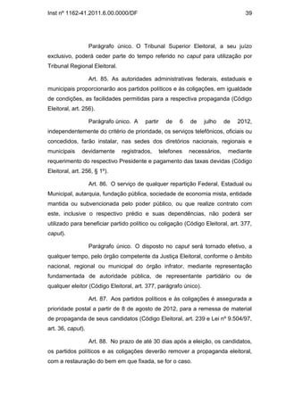 Inst nº 1162-41.2011.6.00.0000/DF                                                  39




                   Parágrafo único. O Tribunal Superior Eleitoral, a seu juízo
exclusivo, poderá ceder parte do tempo referido no caput para utilização por
Tribunal Regional Eleitoral.

                   Art. 85. As autoridades administrativas federais, estaduais e
municipais proporcionarão aos partidos políticos e às coligações, em igualdade
de condições, as facilidades permitidas para a respectiva propaganda (Código
Eleitoral, art. 256).

                   Parágrafo único. A   partir     de    6   de   julho     de   2012,
independentemente do critério de prioridade, os serviços telefônicos, oficiais ou
concedidos, farão instalar, nas sedes dos diretórios nacionais, regionais e
municipais     devidamente     registrados,      telefones   necessários,    mediante
requerimento do respectivo Presidente e pagamento das taxas devidas (Código
Eleitoral, art. 256, § 1º).

                   Art. 86. O serviço de qualquer repartição Federal, Estadual ou
Municipal, autarquia, fundação pública, sociedade de economia mista, entidade
mantida ou subvencionada pelo poder público, ou que realize contrato com
este, inclusive o respectivo prédio e suas dependências, não poderá ser
utilizado para beneficiar partido político ou coligação (Código Eleitoral, art. 377,
caput).

                   Parágrafo único. O disposto no caput será tornado efetivo, a
qualquer tempo, pelo órgão competente da Justiça Eleitoral, conforme o âmbito
nacional, regional ou municipal do órgão infrator, mediante representação
fundamentada de autoridade pública, de representante partidário ou de
qualquer eleitor (Código Eleitoral, art. 377, parágrafo único).

                   Art. 87. Aos partidos políticos e às coligações é assegurada a
prioridade postal a partir de 8 de agosto de 2012, para a remessa de material
de propaganda de seus candidatos (Código Eleitoral, art. 239 e Lei nº 9.504/97,
art. 36, caput).

                   Art. 88. No prazo de até 30 dias após a eleição, os candidatos,
os partidos políticos e as coligações deverão remover a propaganda eleitoral,
com a restauração do bem em que fixada, se for o caso.
 