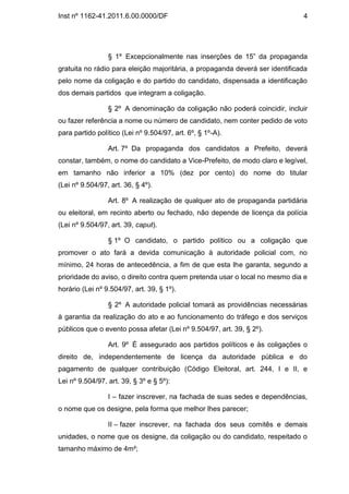 Inst nº 1162-41.2011.6.00.0000/DF                                             4




                 § 1º Excepcionalmente nas inserções de 15” da propaganda
gratuita no rádio para eleição majoritária, a propaganda deverá ser identificada
pelo nome da coligação e do partido do candidato, dispensada a identificação
dos demais partidos que integram a coligação.

                 § 2º A denominação da coligação não poderá coincidir, incluir
ou fazer referência a nome ou número de candidato, nem conter pedido de voto
para partido político (Lei nº 9.504/97, art. 6º, § 1º-A).

                 Art. 7º Da propaganda dos candidatos a Prefeito, deverá
constar, também, o nome do candidato a Vice-Prefeito, de modo claro e legível,
em tamanho não inferior a 10% (dez por cento) do nome do titular
(Lei nº 9.504/97, art. 36, § 4º).

                 Art. 8º A realização de qualquer ato de propaganda partidária
ou eleitoral, em recinto aberto ou fechado, não depende de licença da polícia
(Lei nº 9.504/97, art. 39, caput).

                 § 1º O candidato, o partido político ou a coligação que
promover o ato fará a devida comunicação à autoridade policial com, no
mínimo, 24 horas de antecedência, a fim de que esta lhe garanta, segundo a
prioridade do aviso, o direito contra quem pretenda usar o local no mesmo dia e
horário (Lei nº 9.504/97, art. 39, § 1º).

                 § 2º A autoridade policial tomará as providências necessárias
à garantia da realização do ato e ao funcionamento do tráfego e dos serviços
públicos que o evento possa afetar (Lei nº 9.504/97, art. 39, § 2º).

                 Art. 9º É assegurado aos partidos políticos e às coligações o
direito de, independentemente de licença da autoridade pública e do
pagamento de qualquer contribuição (Código Eleitoral, art. 244, I e II, e
Lei nº 9.504/97, art. 39, § 3º e § 5º):

                 I – fazer inscrever, na fachada de suas sedes e dependências,
o nome que os designe, pela forma que melhor lhes parecer;

                 II – fazer inscrever, na fachada dos seus comitês e demais
unidades, o nome que os designe, da coligação ou do candidato, respeitado o
tamanho máximo de 4m²;
 