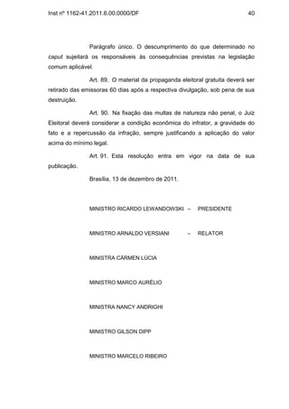 Inst nº 1162-41.2011.6.00.0000/DF                                          40




               Parágrafo único. O descumprimento do que determinado no
caput sujeitará os responsáveis às consequências previstas na legislação
comum aplicável.

               Art. 89. O material da propaganda eleitoral gratuita deverá ser
retirado das emissoras 60 dias após a respectiva divulgação, sob pena de sua
destruição.

               Art. 90. Na fixação das multas de natureza não penal, o Juiz
Eleitoral deverá considerar a condição econômica do infrator, a gravidade do
fato e a repercussão da infração, sempre justificando a aplicação do valor
acima do mínimo legal.

               Art. 91. Esta resolução entra em vigor na data de sua
publicação.

               Brasília, 13 de dezembro de 2011.




               MINISTRO RICARDO LEWANDOWSKI –           PRESIDENTE



               MINISTRO ARNALDO VERSIANI            –   RELATOR



               MINISTRA CÁRMEN LÚCIA



               MINISTRO MARCO AURÉLIO



               MINISTRA NANCY ANDRIGHI



               MINISTRO GILSON DIPP



               MINISTRO MARCELO RIBEIRO
 