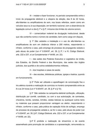 Inst nº 1162-41.2011.6.00.0000/DF                                                5




                 III – instalar e fazer funcionar, no período compreendido entre o
início da propaganda eleitoral e a véspera da eleição, das 8 às 22 horas,
alto-falantes ou amplificadores de som, nos locais referidos, assim como em
veículos seus ou à sua disposição, em território nacional, com a observância da
legislação comum e dos § 1º e § 2º, inclusive dos limites do volume sonoro;

                 IV – comercializar material de divulgação institucional, desde
que não contenha nome e número de candidato, bem como cargo em disputa.

                 § 1º São vedados a instalação e o uso de alto-falantes ou
amplificadores de som em distância inferior a 200 metros, respondendo o
infrator, conforme o caso, pelo emprego de processo de propaganda vedada e
pelo abuso de poder (Lei nº 9.504/97, art. 39, § 3º, I a III, Código Eleitoral,
arts. 222 e 237, e Lei Complementar nº 64/90, art. 22):

                 I – das sedes dos Poderes Executivo e Legislativo da União,
dos Estados, do Distrito Federal e dos Municípios, das sedes dos órgãos
judiciais, dos quartéis e de outros estabelecimentos militares;

                 II – dos hospitais e casas de saúde;

                 III – das escolas, bibliotecas públicas, igrejas e teatros, quando
em funcionamento.

                 § 2º Pode ser utilizada a aparelhagem de sonorização fixa e
trio elétrico durante a realização de comícios no horário compreendido entre as
8 e as 24 horas (Lei nº 9.504/97, art. 39, § 4º e § 10).

                 § 3º São vedadas na campanha eleitoral confecção, utilização,
distribuição por comitê, candidato, ou com a sua autorização, de camisetas,
chaveiros, bonés, canetas, brindes, cestas básicas ou quaisquer outros bens
ou materiais que possam proporcionar vantagem ao eleitor, respondendo o
infrator, conforme o caso, pela prática de captação ilícita de sufrágio, emprego
de processo de propaganda vedada e, se for o caso, pelo abuso de poder (Lei
nº 9.504/97, art. 39, § 6º, Código Eleitoral, arts. 222 e 237, e Lei Complementar
nº 64/90, art. 22).

                 § 4º É proibida a realização de showmício e de evento
assemelhado para promoção de candidatos e a apresentação, remunerada ou
 