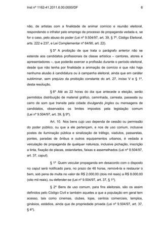 Inst nº 1162-41.2011.6.00.0000/DF                                                6




não, de artistas com a finalidade de animar comício e reunião eleitoral,
respondendo o infrator pelo emprego de processo de propaganda vedada e, se
for o caso, pelo abuso do poder (Lei nº 9.504/97, art. 39, § 7º, Código Eleitoral,
arts. 222 e 237, e Lei Complementar nº 64/90, art. 22).

                   § 5º A proibição de que trata o parágrafo anterior não se
estende aos candidatos profissionais da classe artística – cantores, atores e
apresentadores –, que poderão exercer a profissão durante o período eleitoral,
desde que não tenha por finalidade a animação de comício e que não haja
nenhuma alusão à candidatura ou à campanha eleitoral, ainda que em caráter
subliminar, sem prejuízo da proibição constante do art. 27, inciso V e § 1º,
desta resolução.

                   § 6º Até as 22 horas do dia que antecede a eleição, serão
permitidos distribuição de material gráfico, caminhada, carreata, passeata ou
carro de som que transite pela cidade divulgando jingles ou mensagens de
candidatos,    observados     os    limites   impostos   pela   legislação   comum
(Lei nº 9.504/97, art. 39, § 9º).

                   Art. 10. Nos bens cujo uso dependa de cessão ou permissão
do poder público, ou que a ele pertençam, e nos de uso comum, inclusive
postes de iluminação pública e sinalização de tráfego, viadutos, passarelas,
pontes, paradas de ônibus e outros equipamentos urbanos, é vedada a
veiculação de propaganda de qualquer natureza, inclusive pichação, inscrição
a tinta, fixação de placas, estandartes, faixas e assemelhados (Lei nº 9.504/97,
art. 37, caput).

                   § 1º Quem veicular propaganda em desacordo com o disposto
no caput será notificado para, no prazo de 48 horas, removê-la e restaurar o
bem, sob pena de multa no valor de R$ 2.000,00 (dois mil reais) a R$ 8.000,00
(oito mil reais), ou defender-se (Lei nº 9.504/97, art. 37, § 1º).

                   § 2º Bens de uso comum, para fins eleitorais, são os assim
definidos pelo Código Civil e também aqueles a que a população em geral tem
acesso, tais como cinemas, clubes, lojas, centros comerciais, templos,
ginásios, estádios, ainda que de propriedade privada (Lei nº 9.504/97, art. 37,
§ 4º).
 
