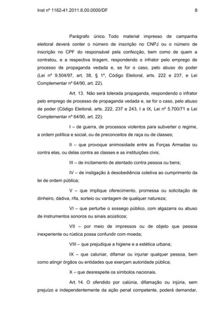 Inst nº 1162-41.2011.6.00.0000/DF                                               8




                Parágrafo    único. Todo    material   impresso     de   campanha
eleitoral deverá conter o número de inscrição no CNPJ ou o número de
inscrição no CPF do responsável pela confecção, bem como de quem a
contratou, e a respectiva tiragem, respondendo o infrator pelo emprego de
processo de propaganda vedada e, se for o caso, pelo abuso do poder
(Lei nº 9.504/97, art. 38, § 1º, Código Eleitoral, arts. 222 e 237, e Lei
Complementar nº 64/90, art. 22).

                Art. 13. Não será tolerada propaganda, respondendo o infrator
pelo emprego de processo de propaganda vedada e, se for o caso, pelo abuso
de poder (Código Eleitoral, arts. 222, 237 e 243, I a IX, Lei nº 5.700/71 e Lei
Complementar nº 64/90, art. 22):

                I – de guerra, de processos violentos para subverter o regime,
a ordem política e social, ou de preconceitos de raça ou de classes;

                II – que provoque animosidade entre as Forças Armadas ou
contra elas, ou delas contra as classes e as instituições civis;

                III – de incitamento de atentado contra pessoa ou bens;

                IV – de instigação à desobediência coletiva ao cumprimento da
lei de ordem pública;

                V – que implique oferecimento, promessa ou solicitação de
dinheiro, dádiva, rifa, sorteio ou vantagem de qualquer natureza;

                VI – que perturbe o sossego público, com algazarra ou abuso
de instrumentos sonoros ou sinais acústicos;

                VII – por meio de impressos ou de objeto que pessoa
inexperiente ou rústica possa confundir com moeda;

                VIII – que prejudique a higiene e a estética urbana;

                IX – que caluniar, difamar ou injuriar qualquer pessoa, bem
como atingir órgãos ou entidades que exerçam autoridade pública;

                X – que desrespeite os símbolos nacionais.

                Art. 14. O ofendido por calúnia, difamação ou injúria, sem
prejuízo e independentemente da ação penal competente, poderá demandar,
 