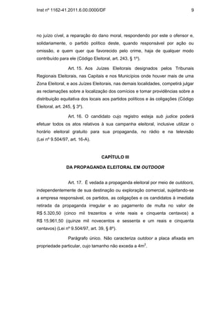 Inst nº 1162-41.2011.6.00.0000/DF                                              9




no juízo cível, a reparação do dano moral, respondendo por este o ofensor e,
solidariamente, o partido político deste, quando responsável por ação ou
omissão, e quem quer que favorecido pelo crime, haja de qualquer modo
contribuído para ele (Código Eleitoral, art. 243, § 1º).

                  Art. 15. Aos Juízes Eleitorais designados pelos Tribunais
Regionais Eleitorais, nas Capitais e nos Municípios onde houver mais de uma
Zona Eleitoral, e aos Juízes Eleitorais, nas demais localidades, competirá julgar
as reclamações sobre a localização dos comícios e tomar providências sobre a
distribuição equitativa dos locais aos partidos políticos e às coligações (Código
Eleitoral, art. 245, § 3º).

                  Art. 16. O candidato cujo registro esteja sub judice poderá
efetuar todos os atos relativos à sua campanha eleitoral, inclusive utilizar o
horário eleitoral gratuito para sua propaganda, no rádio e na televisão
(Lei nº 9.504/97, art. 16-A).



                                  CAPÍTULO III

                 DA PROPAGANDA ELEITORAL EM OUTDOOR


                  Art. 17. É vedada a propaganda eleitoral por meio de outdoors,
independentemente de sua destinação ou exploração comercial, sujeitando-se
a empresa responsável, os partidos, as coligações e os candidatos à imediata
retirada da propaganda irregular e ao pagamento de multa no valor de
R$ 5.320,50 (cinco mil trezentos e vinte reais e cinquenta centavos) a
R$ 15.961,50 (quinze mil novecentos e sessenta e um reais e cinquenta
centavos) (Lei nº 9.504/97, art. 39, § 8º).

                  Parágrafo único. Não caracteriza outdoor a placa afixada em
propriedade particular, cujo tamanho não exceda a 4m2.
 
