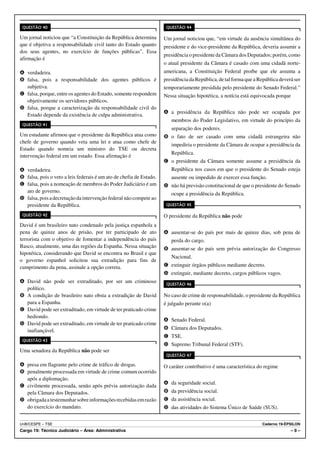 QUESTÃO 40                                                           QUESTÃO 44

Um jornal noticiou que “a Constituição da República determina        Um jornal noticiou que, “em virtude da ausência simultânea do
que é objetiva a responsabilidade civil tanto do Estado quanto       presidente e do vice-presidente da República, deveria assumir a
dos seus agentes, no exercício de funções públicas”. Essa
                                                                     presidência o presidente da Câmara dos Deputados; porém, como
afirmação é
                                                                     o atual presidente da Câmara é casado com uma cidadã norte-
A verdadeira.                                                        americana, a Constituição Federal proíbe que ele assuma a
B falsa, pois a responsabilidade dos agentes públicos é              presidência da República, de tal forma que a República deverá ser
  subjetiva.                                                         temporariamente presidida pelo presidente do Senado Federal.”
C falsa, porque, entre os agentes do Estado, somente respondem       Nessa situação hipotética, a notícia está equivocada porque
  objetivamente os servidores públicos.
D falsa, porque a caracterização da responsabilidade civil do
                                                                     A a presidência da República não pode ser ocupada por
  Estado depende da existência de culpa administrativa.
                                                                        membros do Poder Legislativo, em virtude do princípio da
 QUESTÃO 41
                                                                        separação dos poderes.
Um estudante afirmou que o presidente da República atua como         B o fato de ser casado com uma cidadã estrangeira não
chefe de governo quando veta uma lei e atua como chefe de
                                                                        impediria o presidente da Câmara de ocupar a presidência da
Estado quando nomeia um ministro do TSE ou decreta
                                                                        República.
intervenção federal em um estado. Essa afirmação é
                                                                     C o presidente da Câmara somente assume a presidência da
A verdadeira.                                                           República nos casos em que o presidente do Senado esteja
B falsa, pois o veto a leis federais é um ato de chefia de Estado.      ausente ou impedido de exercer essa função.
C falsa, pois a nomeação de membros do Poder Judiciário é um         D não há previsão constitucional de que o presidente do Senado
  ato de governo.                                                       ocupe a presidência da República.
D falsa, pois a decretação da intervenção federal não compete ao
  presidente da República.                                            QUESTÃO 45

 QUESTÃO 42                                                          O presidente da República não pode
David é um brasileiro nato condenado pela justiça espanhola a
pena de quinze anos de prisão, por ter participado de ato            A ausentar-se do país por mais de quinze dias, sob pena de
terrorista com o objetivo de fomentar a independência do país           perda do cargo.
Basco, atualmente, uma das regiões da Espanha. Nessa situação        B ausentar-se do país sem prévia autorização do Congresso
hipotética, considerando que David se encontra no Brasil e que
                                                                        Nacional.
o governo espanhol solicitou sua extradição para fins de
cumprimento da pena, assinale a opção correta.                       C extinguir órgãos públicos mediante decreto.
                                                                     D extinguir, mediante decreto, cargos públicos vagos.
A David não pode ser extraditado, por ser um criminoso                QUESTÃO 46
  político.
B A condição de brasileiro nato obsta a extradição de David          No caso de crime de responsabilidade, o presidente da República
  para a Espanha.                                                    é julgado perante o(a)
C David pode ser extraditado, em virtude de ter praticado crime
  hediondo.
                                                                     A Senado Federal.
D David pode ser extraditado, em virtude de ter praticado crime
  inafiançável.                                                      B Câmara dos Deputados.
                                                                     C TSE.
 QUESTÃO 43
                                                                     D Supremo Tribunal Federal (STF).
Uma senadora da República não pode ser
                                                                      QUESTÃO 47

A presa em flagrante pelo crime de tráfico de drogas.                O caráter contributivo é uma característica do regime
B penalmente processada em virtude de crime comum ocorrido
  após a diplomação.
                                                                     A da seguridade social.
C civilmente processada, senão após prévia autorização dada
  pela Câmara dos Deputados.                                         B da previdência social.
D obrigada a testemunhar sobre informações recebidas em razão        C da assistência social.
  do exercício do mandato.                                           D das atividades do Sistema Único de Saúde (SUS).


UnB/CESPE – TSE                                                                                                    Caderno 19-ÉPSILON
Cargo 19: Técnico Judiciário – Área: Administrativa                                                                              –9–
 
