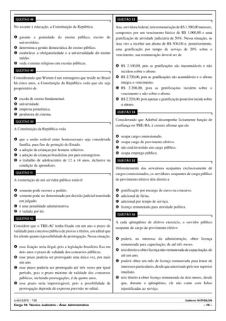 QUESTÃO 48                                                           QUESTÃO 53

No tocante à educação, a Constituição da República                   Ana, servidora federal, tem remuneração de R$ 1.500,00 mensais,
                                                                     compostos por um vencimento básico de R$ 1.000,00 e uma
A garante a gratuidade do ensino público, exceto do                  gratificação de atividade judiciária de 50%. Nessa situação, se
  universitário.                                                     Ana vier a receber um abono de R$ 500,00 e, posteriormente,
B determina a gestão democrática do ensino público.                  uma gratificação por tempo de serviço de 20% sobre o
C estabelece a obrigatoriedade e a universalidade do ensino
                                                                     vencimento, sua remuneração deverá ser de
  médio.
D veda o ensino religioso em escolas públicas.
                                                                     A R$ 2.100,00, pois as gratificações são inacumuláveis e não
 QUESTÃO 49                                                            incidem sobre o abono.
Considerando que Werner é um estrangeiro que reside no Brasil        B R$ 2.720,00, pois as gratificações são acumuláveis e o abono
há cinco anos, a Constituição da República veda que ele seja           integra o vencimento.
proprietário de                                                      C R$ 2.200,00, pois as gratificações incidem sobre o
                                                                       vencimento e não sobre o abono.
A   escola de ensino fundamental.                                    D R$ 2.520,00, pois apenas a gratificação posterior incide sobre
B   universidade.                                                      o abono.
C   empresa jornalística.
                                                                      QUESTÃO 54
D   produtora de cinema.
 QUESTÃO 50
                                                                     Considerando que Aderbal desempenhe licitamente função de
                                                                     confiança no TRE-BA, é correto afirmar que ele
A Constituição da República veda
                                                                     A   ocupa cargo comissionado.
A que a união estável entre homossexuais seja considerada
                                                                     B   ocupa cargo de provimento efetivo.
  família, para fins de proteção do Estado.
                                                                     C   não está investido em cargo público.
B a adoção de crianças por homens solteiros.
                                                                     D   ocupa emprego público.
C a adoção de crianças brasileiras por pais estrangeiros.
D o trabalho de adolescentes de 12 a 14 anos, inclusive na            QUESTÃO 55
  condição de aprendizes.
                                                                     Diferentemente dos servidores ocupantes exclusivamente de
 QUESTÃO 51                                                          cargos comissionados, os servidores ocupantes de cargo público
A exoneração de um servidor público estável                          de provimento efetivo têm direito a

A somente pode ocorrer a pedido.                                     A   gratificação por encargo de curso ou concurso.
B somente pode ser determinada por decisão judicial transitada       B   adicional de férias.
  em julgado.                                                        C   adicional por tempo de serviço.
C é uma penalidade administrativa.                                   D   licença remunerada para atividade política.
D é vedada por lei.
                                                                      QUESTÃO 56
 QUESTÃO 52
                                                                     A cada qüinqüênio de efetivo exercício, o servidor público
Considere que o TRE-AC tenha fixado em um ano o prazo de             ocupante de cargo de provimento efetivo
validade para concurso público de provas e títulos, em edital que
foi silente quanto à possibilidade de prorrogação. Nessa situação,
                                                                     A poderá, no interesse da administração, obter licença
                                                                       remunerada para capacitação, de até três meses.
A essa fixação seria ilegal, pois a legislação brasileira fixa em
                                                                     B terá direito a obter licença não-remunerada de capacitação, de
  dois anos o prazo de validade dos concursos públicos.
B esse prazo poderia ser prorrogado uma única vez, por mais            até um ano.
  um ano.                                                            C poderá obter um mês de licença remunerada para tratar de
C esse prazo poderia ser prorrogado até três vezes por igual           interesses particulares, desde que autorizado pelo seu superior
  período, pois o prazo máximo de validade dos concursos               imediato.
  públicos, incluindo prorrogações, é de quatro anos.                D terá direito a obter licença remunerada de dois meses, desde
D esse prazo seria improrrogável, pois a possibilidade de              que, durante o qüinqüênio, ele não conte com faltas
  prorrogação depende de expressa previsão no edital.                  injustificadas ao serviço.


UnB/CESPE – TSE                                                                                                    Caderno 19-ÉPSILON
Cargo 19: Técnico Judiciário – Área: Administrativa                                                                             – 10 –
 