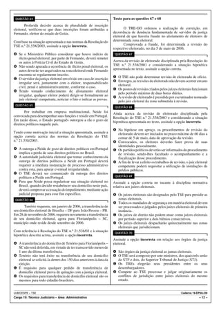 QUESTÃO 64                                                           Texto para as questões 67 e 68
        Proferida decisão acerca de pluralidade de inscrição
eleitoral, verificou-se que duas inscrições foram atribuídas a                O TRE-GO ordenou a realização de correição, em
Fernando, eleitor do estado de Goiás.                                 decorrência de denúncia fundamentada de servidor da justiça
                                                                      eleitoral de que haveria fraude no alistamento de eleitores de
Com base na situação apresentada e nas normas da Resolução do         determinada zona eleitoral.
TSE n.º 21.538/2003, assinale a opção incorreta.                              Comprovada a fraude, foi determinada a revisão do
                                                                      respectivo eleitorado, no dia 5 de maio de 2006.
A Se o Ministério Público considerar que houve indício de              QUESTÃO 67
  ilícito penal eleitoral, por parte de Fernando, deverá remeter
  os autos à Polícia Civil do Estado de Goiás.                        Acerca da revisão de eleitorado disciplinada pela Resolução do
B Não sendo apurada a ocorrência de ilícito penal eleitoral, os       TSE n.º 21.538/2003 e considerando a situação hipotética
  autos deverão ser arquivados na zona eleitoral onde Fernando        apresentada no texto, assinale a opção correta.
  encontra-se regularmente inscrito.
C O servidor da justiça eleitoral envolvido em caso de inscrição      A O TSE não pode determinar revisão de eleitorado de ofício.
                                                                      B Em regra, as revisões de eleitorado não devem ocorrer em ano
  irregular será, juntamente com o eleitor, responsabilizado
                                                                        eleitoral.
  civil, penal e administrativamente, conforme o caso.
                                                                      C Os postos de revisão criados pelos juízes eleitorais funcionam
D Tendo tomado conhecimento de alistamento eleitoral
                                                                        pelo período máximo de duas horas diárias.
  irregular, qualquer eleitor poderá dirigir-se formalmente ao
                                                                      D A revisão de eleitorado é presidida por escrutinador nomeado
  juiz eleitoral competente, noticiar o fato e indicar as provas.
                                                                        pelo juiz eleitoral da zona submetida à revisão.
 QUESTÃO 65
                                                                       QUESTÃO 68
        Por trabalhar em empresa multinacional, Neide foi             Ainda acerca da revisão de eleitorado disciplinada pela
convocada para desempenhar suas funções e residir em Portugal.        Resolução do TSE n.º 21.538/2003 e considerando a situação
Em razão disso, o Estado português outorgou a ela o gozo de           hipotética apresentada no texto, assinale a opção incorreta.
direitos políticos naquele país.
                                                                      A Na hipótese em apreço, os procedimentos de revisão do
Tendo como motivação inicial a situação apresentada, assinale a         eleitorado devem ser iniciados no prazo máximo de 60 dias a
opção correta acerca das normas da Resolução do TSE                     contar de 5 de maio, data de aprovação da revisão.
n.º 21.538/2003.                                                      B Convocados, os eleitores deverão fazer prova de suas
                                                                        identidades pessoalmente.
A A outorga a Neide de gozo de direitos políticos em Portugal         C Os partidos políticos deverão ser informados do procedimento
  implica a perda de seus direitos políticos no Brasil.                 de revisão, sendo-lhes facultado o acompanhamento e a
B A autoridade judiciária eleitoral que tomar conhecimento da           fiscalização desse procedimento.
  outorga de direitos políticos a Neide em Portugal deverá            D A fim de levar a efeito os trabalhos de revisão, o juiz eleitoral
  requerer a imediata instauração de processo administrativo            competente poderá requisitar a utilização de instalações de
  contra esta, para apurar eventual irregularidade.                     prédios públicos.
C O TSE deverá ser comunicado da outorga dos direitos
                                                                       QUESTÃO 69
  políticos a Neide em Portugal.
D Para que Neide possa regularizar sua situação eleitoral no          Assinale a opção correta no tocante à disciplina normativa
  Brasil, quando decidir restabelecer seu domicílio neste país,       relativa aos juízes eleitorais.
  deverá comprovar a cessação do impedimento, mediante ação
  judicial proposta para esse fim específico.                         A Os juízes eleitorais são designados pelo TSE para presidir as
 QUESTÃO 66                                                             zonas eleitorais.
                                                                      B Todos os mandados de segurança em matéria eleitoral devem
      Tenório requereu, em janeiro de 2006, a transferência de          ser processados e julgados pelos juízes eleitorais de primeira
seu domicílio eleitoral de Brasília – DF para João Pessoa – PB.         instância.
Em 28 de novembro de 2006, requereu novamente a transferência         C Os juízes de direito não podem atuar como juízes eleitorais
de seu domicílio eleitoral, agora para Florianópolis – SC,              por período superior a dois biênios consecutivos.
município onde reside desde setembro de 2006.                         D Os juízes eleitorais despacharão quinzenalmente nas zonas
                                                                        eleitorais que jurisdicionam.
Com referência à Resolução do TSE n.º 21.538/03 e à situação           QUESTÃO 70
hipotética descrita acima, assinale a opção incorreta.
                                                                      Assinale a opção incorreta em relação aos órgãos da justiça
A A transferência do domicílio de Tenório para Florianópolis –        eleitoral.
  SC não será deferida, em virtude de ter transcorrido menos de
  1 ano da última transferência.                                      A São órgãos da justiça eleitoral as juntas eleitorais.
B Tenório não terá êxito na transferência de seu domicílio            B O TSE será composto por sete ministros, dos quais três serão
  eleitoral se solicitá-la dentro dos 150 dias anteriores à data da     do STF e dois, do Superior Tribunal de Justiça (STJ).
  eleição.                                                            C Os TREs elegerão seus presidentes entre os seus
C É requisito para qualquer pedido de transferência de                  desembargadores.
  domicílio eleitoral prova de quitação com a justiça eleitoral.      D Compete ao TSE processar e julgar originariamente os
D Os requisitos para transferência de domicílio eleitoral são os        conflitos de jurisdição entre juízes eleitorais do mesmo
  mesmos para todo cidadão brasileiro.                                  estado.


UnB/CESPE – TSE                                                                                                       Caderno 19-ÉPSILON
Cargo 19: Técnico Judiciário – Área: Administrativa                                                                                – 12 –
 