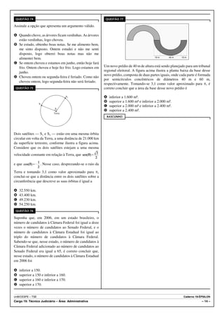 QUESTÃO 74                                                   QUESTÃO 77

Assinale a opção que apresenta um argumento válido.

A Quando chove, as árvores ficam verdinhas. As árvores
  estão verdinhas, logo choveu.
B Se estudo, obtenho boas notas. Se me alimento bem,
  me sinto disposto. Ontem estudei e não me senti
  disposto, logo obterei boas notas mas não me
  alimentei bem.                                                                               10 m      40 m   10 m

C Se ontem choveu e estamos em junho, então hoje fará
  frio. Ontem choveu e hoje fez frio. Logo estamos em        Um novo prédio de 40 m de altura está sendo planejado para um tribunal
  junho.                                                     regional eleitoral. A figura acima ilustra a planta baixa da base desse
                                                             novo prédio, composta de duas partes iguais, onde cada parte é formada
D Choveu ontem ou segunda-feira é feriado. Como não
                                                             por semicírculos concêntricos de diâmetros 40 m e 60 m,
  choveu ontem, logo segunda-feira não será feriado.
                                                             respectivamente. Tomando-se 3,1 como valor aproximado para B, é
 QUESTÃO 75                                                  correto concluir que a área da base desse novo prédio é

                                                             A   inferior a 1.600 m².
                                                             B   superior a 1.600 m² e inferior a 2.000 m².
                                                             C   superior a 2.000 m² e inferior a 2.400 m².
                                                             D   superior a 2.400 m².
                                                              RASCUNHO




Dois satélites — S1 e S2 — estão em uma mesma órbita
circular em volta da Terra, a uma distância de 21.000 km
da superfície terrestre, conforme ilustra a figura acima.
Considere que os dois satélites estejam a uma mesma
velocidade constante em relação à Terra, que

e que             . Nesse caso, desprezando-se o raio da

Terra e tomando 3,1 como valor aproximado para B,
conclui-se que a distância entre os dois satélites sobre a
circunferência que descreve as suas órbitas é igual a

A   32.550 km.
B   43.400 km.
C   49.230 km.
D   54.250 km.
 QUESTÃO 76

Suponha que, em 2006, em um estado brasileiro, o
número de candidatos à Câmara Federal foi igual a doze
vezes o número de candidatos ao Senado Federal, e o
número de candidatos à Câmara Estadual foi igual ao
triplo do número de candidatos à Câmara Federal.
Sabendo-se que, nesse estado, o número de candidatos à
Câmara Federal adicionado ao número de candidatos ao
Senado Federal era igual a 65, é correto concluir que,
nesse estado, o número de candidatos à Câmara Estadual
em 2006 foi

A   inferior a 150.
B   superior a 150 e inferior a 160.
C   superior a 160 e inferior a 170.
D   superior a 170.


UnB/CESPE – TSE                                                                                                   Caderno 19-ÉPSILON
Cargo 19: Técnico Judiciário – Área: Administrativa                                                                           – 14 –
 