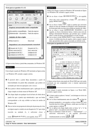 Texto para as questões 11 e 12                                         QUESTÃO 12

                                                                      Ainda com relação à janela do Windows XP mostrada na figura
                                                                      e ao Windows XP, assinale a opção correta.

                                                                      A Ao se clicar o ícone                            e, em seguida,

                                                                         clicar três vezes consecutivas o botão         , será aberta a
                                                                         janela                .

                                                                      B Ao se clicar o botão          , todas as janelas que estiverem
                                                                        abertas na área de trabalho do Windows serão minimizadas,
                                                                        de forma que toda essa área será exibida no monitor de vídeo.
                                                                      C Ao se clicar o ícone                                     e, em
                                                                        seguida, se clicar a ferramenta Nome, é aberta uma caixa de
                                                                        diálogo denominada Renomear, que permite que o usuário
                                                                        altere o nome da pasta correspondente ao ícone clicado.
                                                                      D Ao se clicar o ícone                    com o botão direito do
                                                                        mouse, é exibida uma lista de opções, entre as quais a opção
                                                                        Abrir, que permite abrir a pasta associada ao referido ícone.

                                                                      Texto para as questões de 13 a 15




A figura acima ilustra a janela Meu computador, do Windows XP.

 QUESTÃO 11


Com relação à janela do Windows XP mostrada na figura acima
e ao Windows XP, assinale a opção correta.


A É possível abrir a janela Meus documentos a partir de
                                                                      A figura acima ilustra uma janela do Word 2002 que está sendo
   funcionalidades da janela Meu computador, que podem ser            executada em um computador com o sistema operacional
                                                                      Windows XP.
   acionadas por meio de operações com o mouse.
                                                                       QUESTÃO 13
B Essa janela é aberta imediatamente após a aplicação de um
                                                                      Com relação à janela mostrada na figura e ao Word 2002,
   clique simples no botão Iniciar do Windows XP.                     assinale a opção correta.
C Um clique duplo em qualquer local da barra de título dessa
                                                                      A A fonte usada na palavra “retrata”, em destaque no texto em
   janela faz que a janela seja minimizada e que um botão               edição, é Arial.
                                                                      B Ao se clicar imediatamente antes do símbolo , no final do
   correspondente a ela seja exibido na barra de tarefas do
                                                                        primeiro parágrafo, e, em seguida, se clicar o botão   , será
   Windows XP.
                                                                        inserida uma nova linha, em branco, sendo que essa linha irá
D Para se iniciar um programa de detecção da presença de vírus          conter apenas o símbolo .
                                                                      C Ao se aplicar um clique duplo entre as letras “p” e “a” da
   em algum arquivo contido em um disquete de 3½'' que esteja           palavra “país”, essa palavra será selecionada.
   inserido    na   unidade    A:,   é   suficiente      clicar   o   D Para se centralizar o título do texto — “Apresentação” —, é
                                                                        suficiente selecioná-lo e, em seguida, pressionar

   ícone                         e, em seguida, clicar        .          simultaneamente as teclas         e      .


UnB/CESPE – TSE                                                                                                       Caderno 19-ÉPSILON
Cargo 19: Técnico Judiciário – Área: Administrativa                                                                                –4–
 