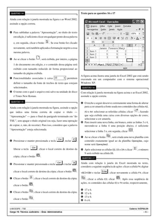 QUESTÃO 14                                                            Texto para as questões 16 e 17

Ainda com relação à janela mostrada na figura e ao Word 2002,
assinale a opção correta.


A Para sublinhar a palavra “Apresentação”, no título do texto
   em edição, é suficiente clicar em qualquer ponto dessa palavra

   e, em seguida, clicar o botão       . Se esse botão for clicado
   novamente, será também aplicada a formatação negrito a essa
   mesma palavra.

B Ao se clicar o botão        , será exibida, por inteiro, a página

   1 do documento em edição, e o conteúdo dessa página será
   exibido com tamanho reduzido de forma proporcional ao
   tamanho da página exibida.
                                                                       A figura acima ilustra uma janela do Excel 2002 que está sendo
C Funcionalidades associadas à caixa                     permitem      executada em um computador com o sistema operacional
   definir o tamanho da fonte de trechos de texto que estejam          Windows XP.
   selecionados.                                                        QUESTÃO 16

D O nome com o qual o arquivo está salvo na unidade de disco           Com relação à janela mostrada na figura acima e ao Excel 2002,
   é Times New Roman.                                                  assinale a opção correta.

 QUESTÃO 15
                                                                       A O trecho a seguir descreve corretamente uma forma de alterar
Ainda com relação à janela mostrada na figura, assinale a opção          para a cor amarela a fonte usada nos conteúdos das células A2,

que indica uma forma correta de copiar o título —                           e A4: selecionar as referidas células; clicar
                                                                           A3                                                , fazendo
“Apresentação” — para o final do parágrafo terminado em “do              que seja exibida uma caixa com diversas opções de cores;
                                                                         selecionar a cor amarela.
TSE.”, sem apagar o título original (ou seja, fazer uma operação
                                                                       B Para inserir uma nova linha, em branco, entre as linhas 3 e 4,
de copiar, e, não, de recortar). Para isso, considere que a palavra      movendo-se a linha 4 uma posição abaixo, é suficiente
“Apresentação” esteja selecionada.
                                                                           selecionar a linha 3 e, em seguida, clicar      .

                                                                       C Ao se clicar o botão  , será criada uma nova planilha com
A Pressionar e manter pressionada a tecla             ; teclar     ;     conteúdo exatamente igual ao da planilha Operações, cujo
                                                                         nome será Operações2.
   liberar a tecla          ; clicar o local correto de destino da     D Após selecionar as células D2, D3 e D4 e clicar       , o número
                                                                         9 será exibido na célula D5.
   cópia; clicar o botão      .
                                                                        QUESTÃO 17


B Pressionar e manter pressionada a tecla             e teclar     ;   Ainda com relação à janela do Excel mostrada no texto,
                                                                       considere a seguinte seqüência de ações: clicar a célula F4; digitar
   clicar o local correto de destino da cópia; clicar o botão      .   =$C3+D$4 e teclar          ; clicar novamente a célula F4; clicar

C Clicar o botão       ; clicar o local correto de destino da cópia;       ; clicar a célula E3; clicar     . Após essa seqüência de
                                                                       ações, os conteúdos das células E3 e F4 serão, respectivamente,
   clicar o botão      .
                                                                       A   17 e 6.
D Clicar o botão       ; clicar o local correto de destino da cópia;   B   12 e 6.
                                                                       C   13 e 6.
   clicar o botão      .                                               D   6 e 6.


UnB/CESPE – TSE                                                                                                         Caderno 19-ÉPSILON
Cargo 19: Técnico Judiciário – Área: Administrativa                                                                                   –5–
 