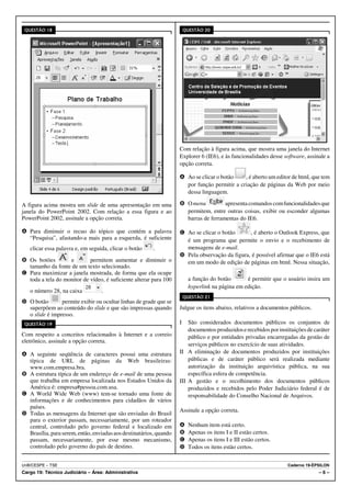 QUESTÃO 18                                                             QUESTÃO 20




                                                                    Com relação à figura acima, que mostra uma janela do Internet
                                                                    Explorer 6 (IE6), e às funcionalidades desse software, assinale a
                                                                    opção correta.

                                                                    A Ao se clicar o botão    , é aberto um editor de html, que tem
                                                                      por função permitir a criação de páginas da Web por meio
                                                                      dessa linguagem.

A figura acima mostra um slide de uma apresentação em uma           B O menu          apresenta comandos com funcionalidades que
janela do PowerPoint 2002. Com relação a essa figura e ao             permitem, entre outras coisas, exibir ou esconder algumas
PowerPoint 2002, assinale a opção correta.                            barras de ferramentas do IE6.

A Para diminuir o recuo do tópico que contém a palavra              C Ao se clicar o botão      , é aberto o Outlook Express, que
  “Pesquisa”, afastando-a mais para a esquerda, é suficiente          é um programa que permite o envio e o recebimento de
   clicar essa palavra e, em seguida, clicar o botão     .            mensagens de e-mail.
                                                                    D Pela observação da figura, é possível afirmar que o IE6 está
B Os botões        e        permitem aumentar e diminuir o            em um modo de edição de páginas em html. Nessa situação,
  tamanho da fonte de um texto selecionado.
C Para maximizar a janela mostrada, de forma que ela ocupe
  toda a tela do monitor de vídeo, é suficiente alterar para 100          a função do botão       é permitir que o usuário insira um
                                                                          hyperlink na página em edição.
   o número 28, na caixa           .
                                                                        QUESTÃO 21
D O botão       permite exibir ou ocultar linhas de grade que se
  superpõem ao conteúdo do slide e que são impressas quando         Julgue os itens abaixo, relativos a documentos públicos.
  o slide é impresso.
 QUESTÃO 19                                                         I   São considerados documentos públicos os conjuntos de
                                                                        documentos produzidos e recebidos por instituições de caráter
Com respeito a conceitos relacionados à Internet e a correio            público e por entidades privadas encarregadas da gestão de
eletrônico, assinale a opção correta.
                                                                        serviços públicos no exercício de suas atividades.
A A seguinte seqüência de caracteres possui uma estrutura           II A eliminação de documentos produzidos por instituições
  típica de URL de páginas da Web brasileiras:                          públicas e de caráter público será realizada mediante
  www.com.empresa.bra.                                                  autorização da instituição arquivística pública, na sua
B A estrutura típica de um endereço de e-mail de uma pessoa             específica esfera de competência.
  que trabalha em empresa localizada nos Estados Unidos da          III A gestão e o recolhimento dos documentos públicos
  América é: empresa#pessoa.com.usa.                                    produzidos e recebidos pelo Poder Judiciário federal é de
C A World Wide Web (www) tem-se tornado uma fonte de                    responsabilidade do Conselho Nacional de Arquivos.
  informações e de conhecimentos para cidadãos de vários
  países.
                                                                    Assinale a opção correta.
D Todas as mensagens da Internet que são enviadas do Brasil
  para o exterior passam, necessariamente, por um roteador
  central, controlado pelo governo federal e localizado em          A     Nenhum item está certo.
  Brasília, para serem, então, enviadas aos destinatários, quando   B     Apenas os itens I e II estão certos.
  passam, necessariamente, por esse mesmo mecanismo,                C     Apenas os itens I e III estão certos.
  controlado pelo governo do país de destino.                       D     Todos os itens estão certos.


UnB/CESPE – TSE                                                                                                   Caderno 19-ÉPSILON
Cargo 19: Técnico Judiciário – Área: Administrativa                                                                             –6–
 