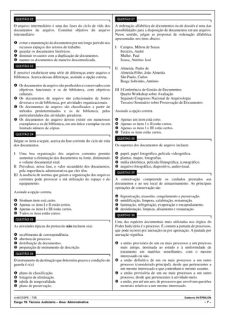 QUESTÃO 22                                                           QUESTÃO 27

O arquivo intermediário é uma das fases do ciclo de vida dos         A ordenação alfabética de documentos ou de dossiês é uma das
documentos de arquivo. Constitui objetivo do arquivo                 possibilidades para a disposição de documentos em um arquivo.
intermediário                                                        Nesse sentido, julgue as propostas de ordenação alfabética
                                                                     apresentadas nos itens abaixo.
A evitar a manutenção de documentos por um longo período nos
  escassos espaços dos setores de trabalho.                          I     Campos, Milton de Sousa
B guardar os documentos históricos.                                        Ferreira, André
C diminuir os custos com a duplicação de documentos.                       Muller, Paul
D manter os documentos de maneira descentralizada.                         Sousa, Antônio José
    QUESTÃO 23
                                                                     II Almeida, Pedro de
É possível estabelecer uma série de diferenças entre arquivo e          Almeida Filho, João Almeida
biblioteca. Acerca dessas diferenças, assinale a opção correta.         São Paulo, Carlos
                                                                        Braga Sobrinho, Antônio
A Os documentos de arquivo são produzidos e conservados com
  objetivos funcionais e os de biblioteca, com objetivos             III I Conferência de Gestão de Documentos
  culturais.                                                             Quarto Workshop sobre Avaliação
B Os documentos de arquivo são colecionados de fontes                    Segundo Congresso Nacional de Arquivologia
  diversas e os de biblioteca, por atividades organizacionais.           Terceiro Seminário sobre Preservação de Documentos
C Os documentos de arquivo são classificados a partir de
  métodos predeterminados e os de biblioteca, pelas                  Assinale a opção correta.
  particularidades das atividades geradoras.
D Os documentos de arquivo devem existir em numerosos                A     Apenas um item está certo.
  exemplares e os de biblioteca, em um único exemplar ou em          B     Apenas os itens I e II estão certos.
  limitado número de cópias.                                         C     Apenas os itens I e III estão certos.
    QUESTÃO 24
                                                                     D     Todos os itens estão certos.
                                                                         QUESTÃO 28
Julgue os itens a seguir, acerca da fase corrente do ciclo de vida
dos documentos.                                                      Os suportes dos documentos de arquivo incluem

I   Uma boa organização dos arquivos correntes permite               A     papel, papel fotográfico, película videográfica.
    aumentar a eliminação dos documentos na fonte, diminuindo        B     plantas, mapas, fotografias.
    o volume documental total.                                       C     mídia eletrônica, película filmográfica, iconográfico.
II Prevalece, nessa fase, o valor secundário dos documentos,         D     negativo fotográfico, diapositivo, audiovisual.
    pela importância administrativa que eles têm.                        QUESTÃO 29
III A ausência de normas que guiam a organização dos arquivos
    correntes pode provocar a má utilização do espaço e do           A conservação compreende os cuidados prestados aos
    equipamento.                                                     documentos e ao seu local de armazenamento. As principais
                                                                     operações de conservação são
Assinale a opção correta.
                                                                     A     higienização, exaustão, congelamento e preservação.
A     Nenhum item está certo.                                        B     umidificação, limpeza, calafetação, restauração.
B     Apenas os itens I e II estão certos.                           C     laminação, refrigeração, evaporação e encapsulamento.
C     Apenas os itens I e III estão certos.                          D     desinfestação, limpeza, alisamento e restauração.
D     Todos os itens estão certos.                                       QUESTÃO 30
    QUESTÃO 25
                                                                     Uma das espécies documentais mais utilizadas nos órgãos do
As atividades típicas do protocolo não incluem o(a)                  Poder Judiciário é o processo. É comum a juntada de processos,
                                                                     que pode ocorrer por anexação ou por apensação. A juntada por
A     recebimento de correspondência.                                anexação significa
B     abertura de processo.
C     distribuição de documentos.                                    A a união provisória de um ou mais processos a um processo
D     preparação de instrumento de descrição.                          mais antigo, destinada ao estudo e à uniformidade de
    QUESTÃO 26
                                                                       tratamento em matérias semelhantes, com o mesmo
                                                                       interessado ou não.
O instrumento de destinação que determina prazos e condições de      B a união definitiva de um ou mais processos a um outro
guarda é o(a)                                                          processo (considerado principal), desde que pertencentes a
                                                                       um mesmo interessado e que contenham o mesmo assunto.
A     plano de classificação.                                        C a união provisória de um ou mais processos a um outro
B     listagem de eliminação.                                          processo, desde que pertencentes à atividade-meio.
C     tabela de temporalidade.                                       D a união, por até um ano, de processos que envolvam questões
D     plano de preservação.                                            recursais relativas a um mesmo interessado.


UnB/CESPE – TSE                                                                                                       Caderno 19-ÉPSILON
Cargo 19: Técnico Judiciário – Área: Administrativa                                                                                 –7–
 