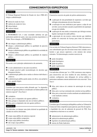 CONHECIMENTOS ESPECÍFICOS
 QUESTÃO 31                                                           QUESTÃO 36

O Tribunal Regional Eleitoral do Estado do Acre (TRE-AC)             Caracteriza exercício de poder de polícia administrativa
integra a administração
                                                                     A a aplicação de uma penalidade de suspensão a servidor que
A   direta do estado do Acre.                                          infringiu reiteradamente deveres funcionais.
B   indireta do estado do Acre.                                      B a realização de uma sindicância para apurar a culpa de um
C   direta federal.                                                    servidor, acerca de dano causado ao patrimônio da repartição
D   indireta federal.                                                  em que ele trabalha.
 QUESTÃO 32                                                          C a aplicação de uma multa a restaurante que infringiu normas
                                                                       ligadas à proteção da saúde pública.
A PETROBRAS S.A. é uma sociedade anônima em que
particulares podem ter ações, mas cuja acionista majoritária é a     D a apreciação de um recurso contra decisão que indeferiu
União. Nessa situação, a PETROBRAS S.A.                                pedido de concessão de licença para tratar de interesses
                                                                       particulares.
A não integra a administração pública.                                QUESTÃO 37
B integra a administração pública na qualidade de parceria
                                                                     Um servidor do Tribunal Superior Eleitoral (TSE) determinou a
  público-privada.
C integra a administração pública na qualidade de sociedade de       seus subordinados que eles deveriam tomar mais cuidado com o
  economia mista.                                                    horário e que atrasos superiores a dez minutos não seriam
D integra a administração pública na qualidade de empresa            tolerados. Tal determinação constitui exercício de
  pública.
                                                                     A   poder disciplinar.
 QUESTÃO 33
                                                                     B   poder hierárquico.
De acordo com o princípio administrativo da autotutela,              C   poder de polícia.
                                                                     D   poder regulamentar.
A os atos administrativos são auto-executórios.
                                                                      QUESTÃO 38
B é sempre possível pedir reconsideração de decisões que
  deneguem direitos.                                                 Um indivíduo afirmou que “se o TSE contratasse uma empresa
C a administração pública deve tutelar os direitos individuais e     para desenvolver um novo modelo de urna eletrônica, esse
  coletivos.                                                         contrato configuraria uma delegação de serviço público a
D a administração pública pode anular, de ofício, seus próprios      particulares mediante contrato administrativo de concessão”. Essa
  atos, quando ilegais.                                              frase é
 QUESTÃO 34
                                                                     A falsa, pois trata-se de contrato de autorização de serviço
Considere que uma pessoa tenha afirmado que “os deputados
                                                                       público.
federais são agentes políticos considerados servidores públicos de
                                                                     B falsa, pois o serviço contratado não constitui serviço público.
natureza especial”. Essa frase é
                                                                     C falsa, pois a concessão se realiza mediante ato administrativo,
A   verdadeira.                                                        e não mediante contrato.
B   falsa, pois os deputados são agentes públicos.                   D verdadeira.
C   falsa, porque os deputados não são servidores públicos.           QUESTÃO 39
D   falsa, pois os deputados não são agentes políticos.
                                                                     Considere que a Constituição da República atribui ao Tribunal de
 QUESTÃO 35
                                                                     Contas da União competência para apreciar, para fins de registro,
Um indivíduo, ao integrar uma junta eleitoral na qualidade de        a legalidade dos atos de admissão de pessoal do TSE. Essa
cidadão de notória idoneidade,                                       competência relaciona-se ao controle

A   ocupa cargo público de natureza especial.                        A   administrativo da administração pública.
B   ocupa cargo público temporário.                                  B   judicial da administração pública.
C   ocupa cargo público honorífico.                                  C   legislativo da administração pública.
D   não ocupa cargo público.                                         D   interno do Poder Judiciário.


UnB/CESPE – TSE                                                                                                     Caderno 19-ÉPSILON
Cargo 19: Técnico Judiciário – Área: Administrativa                                                                              –8–
 
